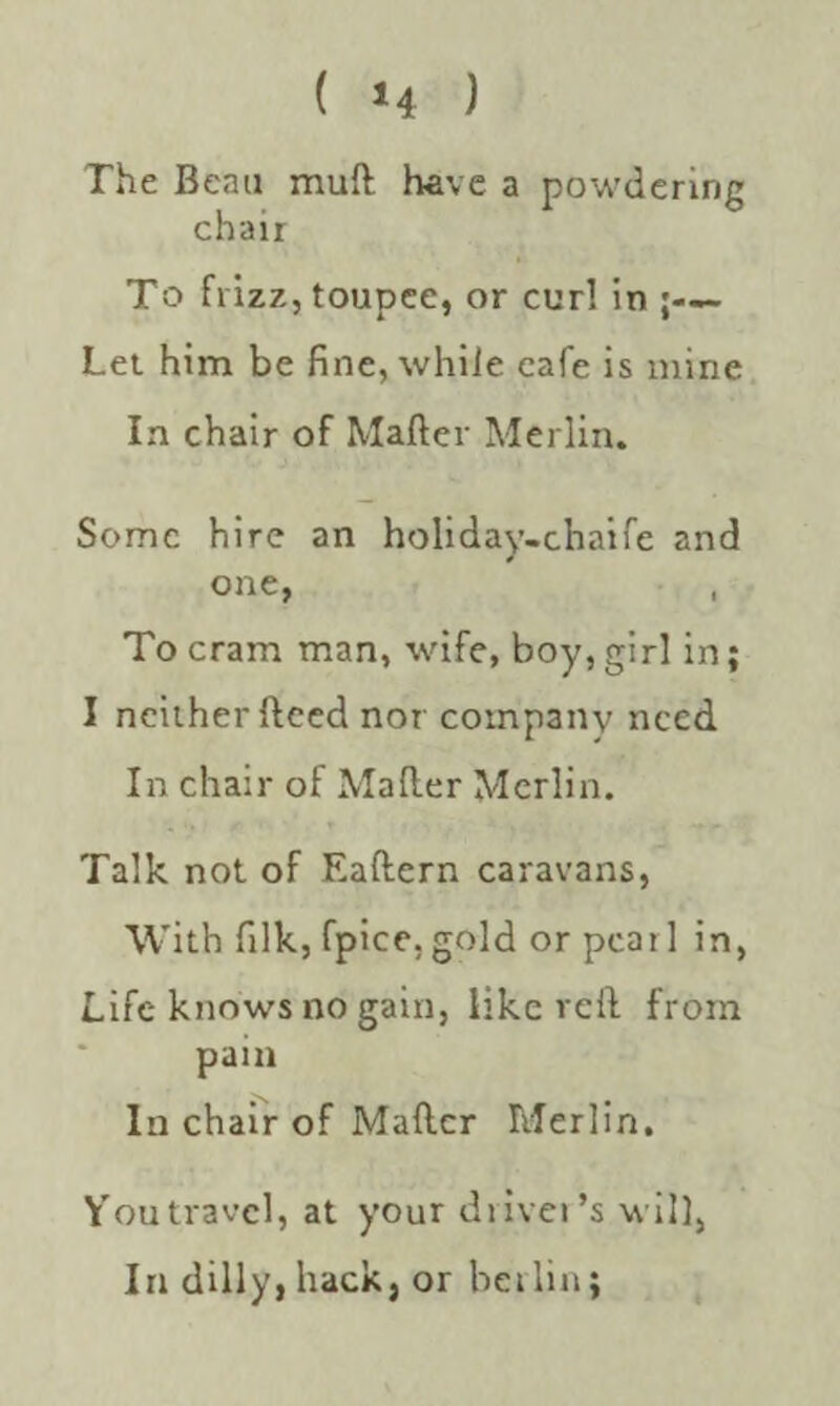 The Beau mull have a powdering chair To frizz, toupee, or curl in j— Let him be fine, while cafe is mine In chair of Matter Merlin. Some hire an holiday-chaife and one, To cram man, wife, boy, girl in; I neither ftced nor company need In chair of Matter Merlin. Talk not of Eaftern caravans, With filk, fpice. gold or pcatl in, Life knows no gain, like reft from pain In chair of Matter Merlin. You travel, at your driver’s will, In dilly, hack, or berlin;
