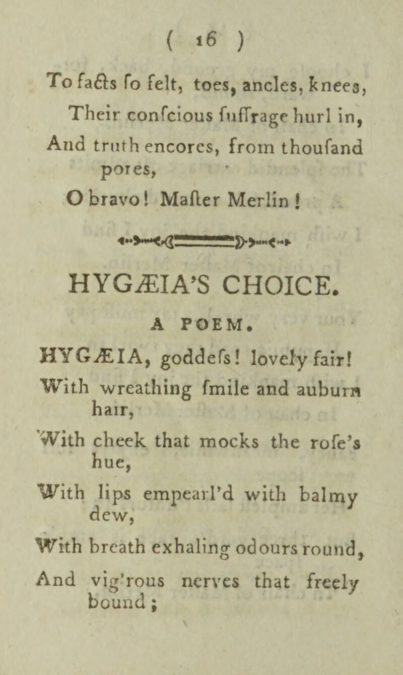 ( *6 ) To fafts fo felt, toes, ancles, knee3, Their confcious fuflrage hurl in, And truth encores, from thoufand pores, O bravo! Mailer Merlin ! 55>>— HYGiEIA’S CHOICE. A POEM. HYGiEIA, goddefs! lovely fair! With wreathing fmile and auburn hair, With cheek that mocks the rofe’s hue, With lips empearl’d with balmy dew, With breath exhaling odours round, And vig’rous nerves that freely bound;