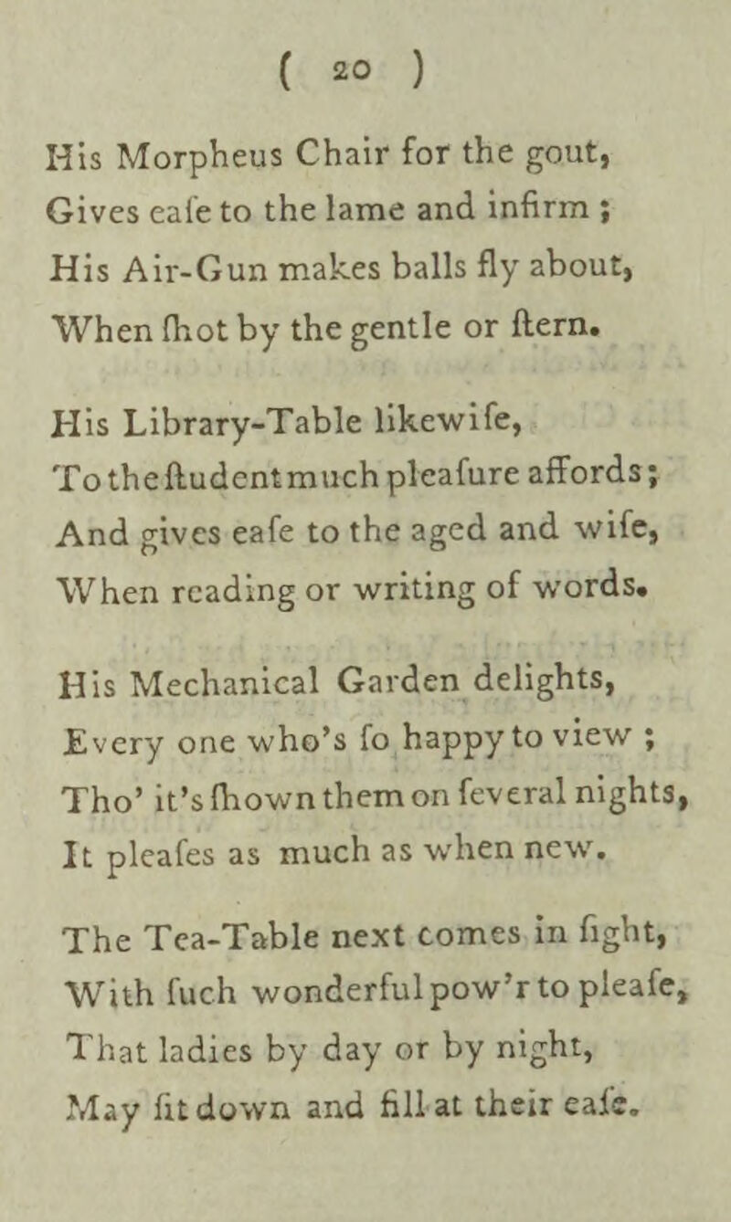 His Morpheus Chair for the gout, Gives eai'e to the lame and infirm ; His Air-Gun makes balls fly about, When (hot by the gentle or ftern. His Library-Table likewife, To the ftudent much pleafure affords; And gives eafe to the aged and wife, When reading or writing of words. His Mechanical Garden delights, Every one who’s fo happy to view ; Tho’ it’s fliown them on feveral nights, It pleafes as much as when new. The Tea-Table next comes in fight, With fuch wonderful pow’r to pleafe. That ladies by day or by night, May fit down and fill at their eaic.