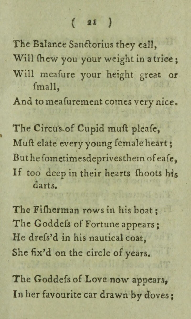 ( ** ) The Balance San&orius they call, Will (hew you your weight in a trice • WTill meafure your height great or fmall, And to meafurement comes very nice. The Circus-of Cupid mull pleafe, Mull elate every young female heart; But he fometimesdeprivesthem of eafe, If too deep in their hearts (hoots his darts. The Fifherman rows in his boat; The Goddefs of Fortune appears; He drefs’d in his nautical coat, She fix’d on the circle of years. The Goddefs of Love now appears, In her favourite car drawn by doves;