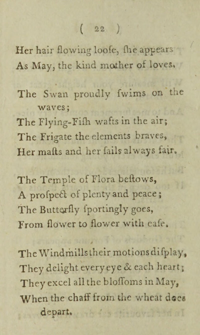 Her hair flowing loofe, fhe appears As May, the kind mother of loves. The Swan proudly fwims on the waves; The Flying-Filh wafts in the air; The Frigate the elements braves, Her malls and her fails always fair. The Temple of Flora bellows, A propped of plenty and peace; The Butterfly fportingly goes, From flower to flower with cafe. 0 The Windmills their motions difplay, They delight every eye & each heart; They excel all the blofloms in May, When the chaff from the w’hcat d«ee depart.