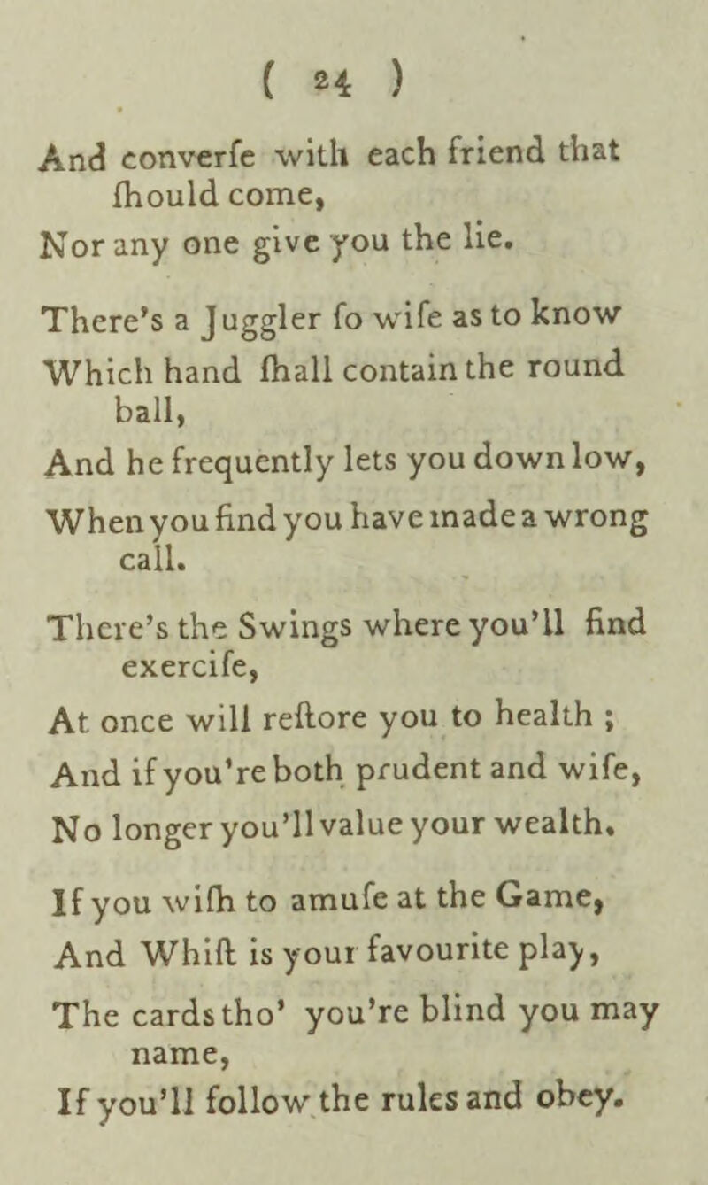 ( *4 ) And converfe with each friend that Ihould come, Nor any one give you the lie. There’s a J uggler fo wife as to know Which hand fhall contain the round ball, And he frequently lets you down low, When you find you have made a wrong call. There’s the Swings where you’ll find exercife, At once will reftore you to health ; And if you’re both prudent and wife, No longer you’ll value your wealth. If you wifh to amufe at the Game, And Whift is your favourite play, The cards tho’ you’re blind you may name, If you’ll follow the rules and obey.