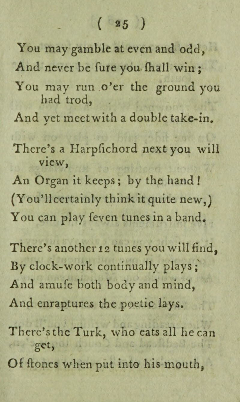 You may gamble at even and odd, And never be fure you (ball win ; You may run o’er the ground you had trod, And yet meetwith a double take-in. There’s a Harpfichord next you will view, An Organ it keeps; by the hand ! (You’llcertainly thinkitquite new,) You can play feven tunes in a band. There’s another 12 tunes you will find, By clock-work continually plays ; And amufe both body and mind, And enraptures the poetic lays. There’s the Turk, who eats all he can get, Of hones when put into his mouth,