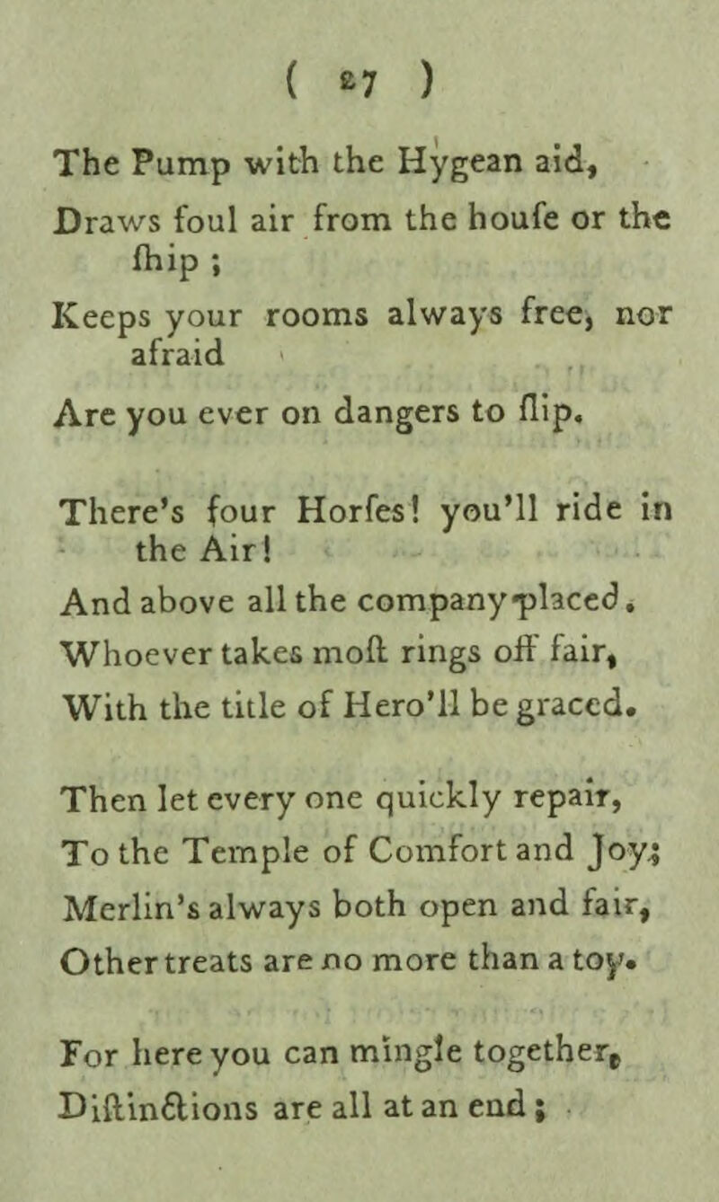 ( £7 ) The Pump with the Hygean aid, Draws foul air from the houfe or the fhip ; Keeps your rooms always free, nor afraid Are you ever on dangers to flip. There’s four Horfes! you’ll ride in the Air! And above all the company-placed. Whoever takes mofl rings off fair, With the title of Hero’ll be graced. Then let every one quickly repair, To the Temple of Comfort and Joy.; Merlin’s always both open and fair, Other treats are no more than a toy. For here you can mingle togethere Diftinftions are all at an end;