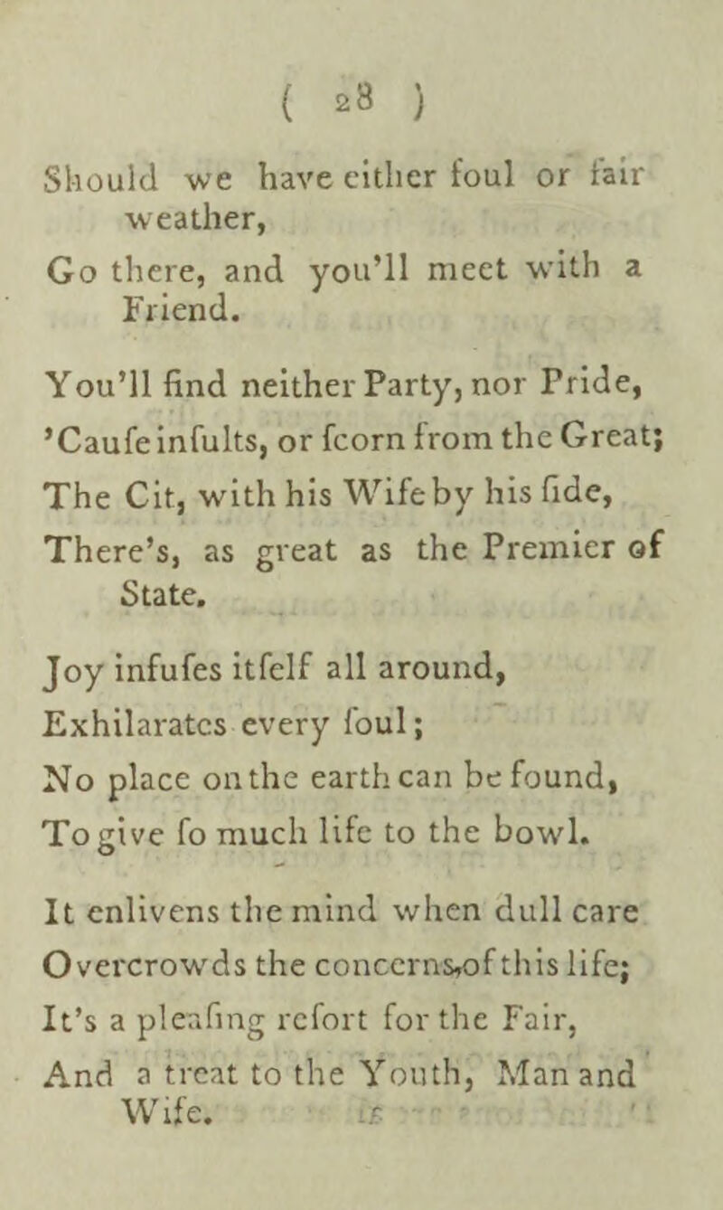 Should we have either foul or fair weather, Go there, and you’ll meet with a Friend. You’ll find neither Party, nor Pride, ’Caufeinfults, or fcorn from the Great; The Cit, with his Wife by his fide, There’s, as great as the Premier of State. Joy infufes itfelf all around, Exhilarates every foul; No place on the earth can be found, To give fo much life to the bowl. It enlivens the mind when dull care O vercrowds the conccrns,of this life; It’s a pleafing refort for the Fair, ■ And a treat to the Youth, Man and Wife. it