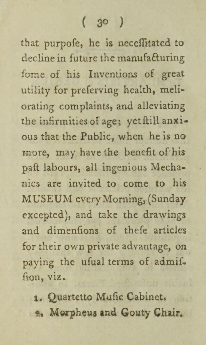 that purpofe, he is neceflitated to decline in future the manufa&uring fome of his Inventions of great utility for preferving health, meli¬ orating complaints, and alleviating the infirmities of age; yetftill anxi¬ ous that the Public, when he is no more, may have the benefit of his paft labours, all ingenious Mecha¬ nics are invited to come to his MUSEUM every Morning, (Sunday excepted), and take the drawings and dimenfions of thefe articles for their own private advantage, on paying the ufual terms of admif- fion, viz. 1. Quartetto Mufic Cabinet. Morpheus and Gouty Chair.
