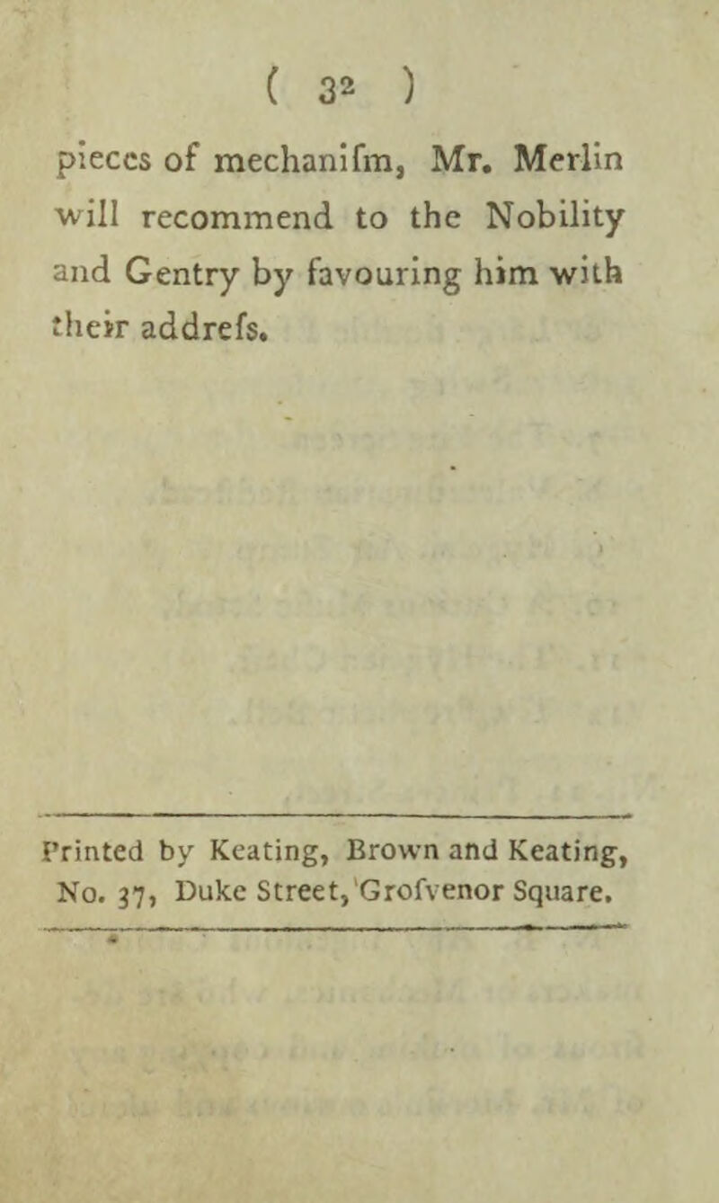 pieces of mechanifm, Mr. Merlin will recommend to the Nobility and Gentry by favouring him with their addrefs. Printed by Keating, Brown and Keating, No. 37, Duke Street, Grofvenor Square.