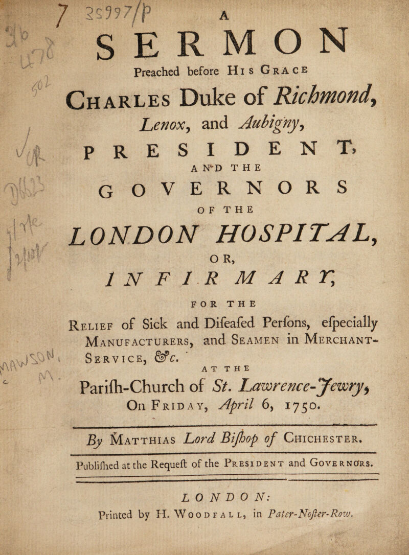 / 2^??fp A Preached before His Grace Charles Duke of Richmond, Lenox, and Aubigny, president. A NVD THE G OVERNORS O F T H E LONDON HOSPITAL, O R, 1 N F I R MART, FOR THE Relief of Sick and Difeafed Perfons, efpecially Manufacturers, and Seamen in Merchant- Service, & c. A T T H E Par ifh-Church of St. Lawre nee -Jewry* On Friday, April 6, 1750. _ * By Matthias Lord Bijhop of Chichester. Publifhed at the Requeft of the President and Governors. LONDON: Printed by H. Woodfall, in Patcr-Nofier-Rozv.