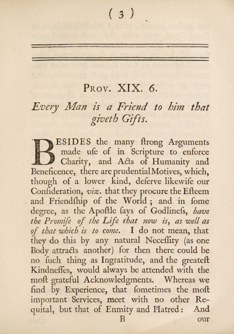 Every Man is a Friend to him that giveth Gifts. ESIDES the many ftrong Arguments made ufe of in Scripture to enforce Charity, and Adis of Humanity and Beneficence, there are prudential Motives, which, though of a lower kind, deferve likewife our Confideration, viz. that they procure the Efteem and Friendfhip of the World ; and in fome degree, as the Apoftle fays of Godlinefi, have the Promife of the Life that now is, as well as of that which is to come. I do not mean, that they do this by any natural Necefiity (as one Body attracts another) for then there could be no fuch thing as Ingratitude, and the greateft Kindnefles, would always be attended with the moft grateful Acknowledgments. Whereas we find by Experience, that fometimes the moft important Services, meet with no other Re¬ quital, but that of Enmity and Hatred: And B our