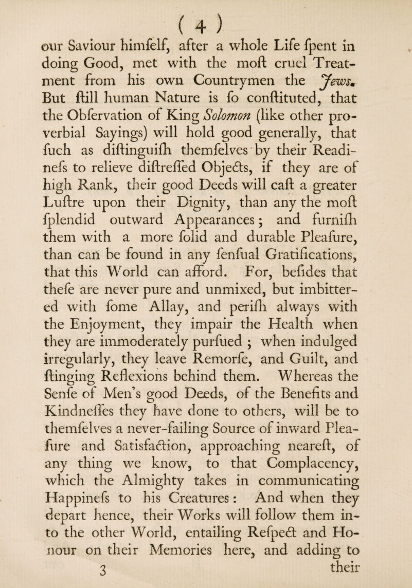 our Saviour himfelf, after a whole Life fpent in doing Good, met with the moil cruel Treat¬ ment from his own Countrymen the Jews, But ftill human Nature is fo conftituted, that the Obfervation of King Solomon (like other pro¬ verbial Sayings) will hold good generally, that fuch as diftinguifh themfelves by their Readi- nefs to relieve diftreffed Objects, if they are of high Rank, their good Deeds will call a greater Luftre upon their Dignity, than any the mod. fplendid outward Appearances; and furnifh them with a more folid and durable Pleafure, than can be found in any fenfual Gratifications, that this World can afford. For, befides that thefe are never pure and unmixed, but imbitter- ed with fome Allay, and perifh always with the Enjoyment, they impair the Health when they are immoderately purfued ; when indulged irregularly, they leave Remorfe, and Guilt, and flinging Reflexions behind them. Whereas the Senfe of Men’s good Deeds, of the Benefits and Kindnefies they have done to others, will be to themfelves a never-failing Source of inward Plea¬ fure and Satisfaction, approaching nearefl, of any thing we know, to that Complacency, which the Almighty takes in communicating Happinefs to his Creatures: And when they depart hence, their Works will follow them in¬ to the other World, entailing RefpeCt and Ho¬ nour on their Memories here, and adding to 3 their
