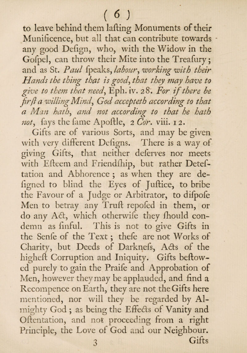 to leave behind them lading Monuments of their Munificence, but all that can contribute towards any good Defign, who, with the Widow in the Gofpel, can throw their Mite into the Treafury; and as St. Paul fpeaks, labour, working with their Hands the thing that is good, that they may have to give to them that need, Eph. iv. 2 8. For if there be fir ft a willing Mind, God accepteth according to that a Man hath, and not according to that he hath not, fays the fame Apoftle, 2 Cor. viii. 12. Gifts are of various Sorts, and may be given with very different Deiigns. There is a way of giving Gifts, that neither deferves nor meets with Efteem and Friendfhip, but rather Deteff- tation and Abhorence ; as when they are de- figned to blind the Eyes of Tuftice, to bribe the Favour of a Judge or Arbitrator, to difpofe Men to betray any Truft repofed in them, or do any A£t, which otherwife they fhould con¬ demn as finful. This is not to give Gifts in the Senfe of the Text; thefe are not Works of Charity, but Deeds of Darknefs, A cits of the higheft Corruption and Iniquity. Gifts beftow- ed purely to gain the Praife and Approbation of Men, however they may be applauded, and find a Recompence on Earth, they are not the Gifts here mentioned, nor will they be regarded by Al¬ mighty God ; as being the Effects of Vanity and Oftentation, and not proceeding from a right Principle, the Love of God and our Neighbour. 3 Gifts