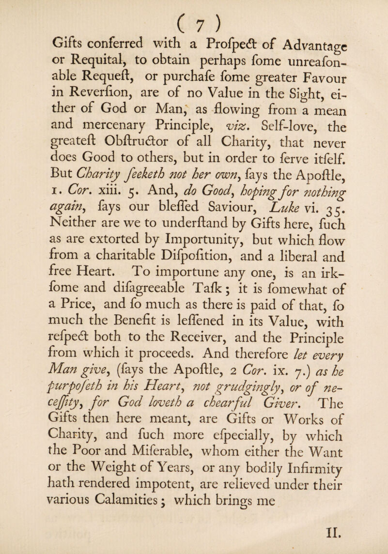 Gifts conferred with a Profpedt of Advantage or Requital, to obtain perhaps fome unreason¬ able Requeft, or purchafe fome greater Favour in Reverlion, are of no Value in the Sight, ei¬ ther of God or Man, as -flowing from a mean and mercenary Principle, viz. Self-love, the greateft Obftru&or of all Charity, that never does Good to others, but in order to ferve itfelf. But Charity feeketh not her own, fays the Apoftle, i. Cor. xiii. 5. And, do Good, hoping for nothing again, fays our blefled Saviour, Luke vi. 35. Neither are we to underftand by Gifts here, fuch as are extorted by Importunity, but which flow from a charitable Difpofltion, and a liberal and free Heart. To importune any one, is an irk- fome and difagreeable Talk; it is fomewhat of a Price, and fo much as there is paid of that, fo much the Benefit is leflened in its Value, with refped both to the Receiver, and the Principle from which it proceeds. And therefore let every Man give, (fays the Apoftle, 2 Cor. ix. 7.) as he purpojeth in his Heart, not grudgingly, or of ne- ceffity, for God loveth a chearful Giver. The Gifts then here meant, are Gifts or Works of Charity, and fuch more elpecially, by which the Poor and Miferable, whom either the Want or the Weight of Years, or any bodily Infirmity hath rendered impotent, are relieved under their various Calamities; which brings me II.