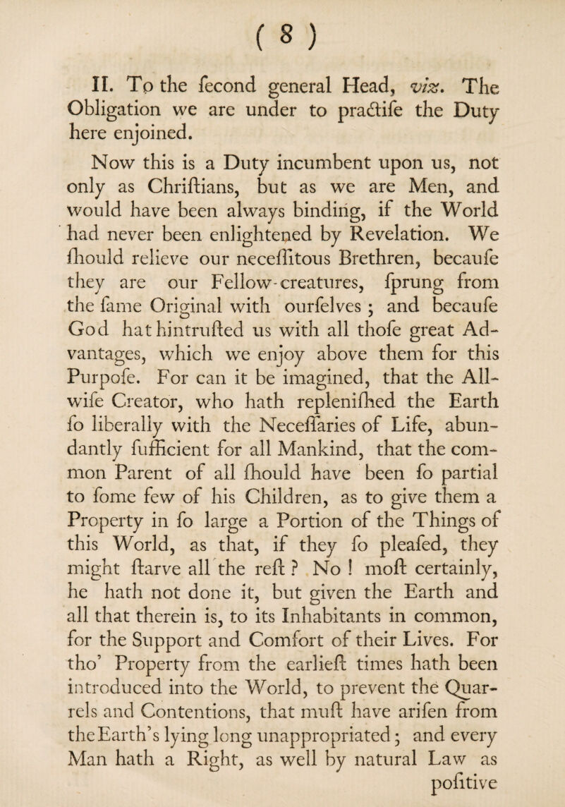 Obligation we are under to pradtife the Duty here enjoined. Now this is a Duty incumbent upon us, not only as Chriftians, but as we are Men, and would have been always binding, if the World had never been enlightened by Revelation. We fhould relieve our neceftitous Brethren, becaufe they are our Fellow-creatures, fprung from the fame Original with ourfelves ; and becaufe God hat hintrufted us with all thofe great Ad¬ vantages, which we enjoy above them for this Purpofe. For can it be imagined, that the All¬ wife Creator, who hath replenifhed the Earth fo liberally with the NecelTaries of Life, abun¬ dantly fufficient for all Mankind, that the com¬ mon Parent of all fhould have been fo partial to fome few of his Children, as to give them a Property in fo large a Portion of the Things of this World, as that, if they fo pleafed, they might ftarve all the reft ? No 1 moft certainly, he hath not done it, but given the Earth and all that therein is, to its Inhabitants in common, for the Support and Comfort of their Lives. For tho’ Property from the earlieft times hath been introduced into the World, to prevent the Quar¬ rels and Contentions, that muft have arifen from the Earth’s lying long unappropriated • and every Man hath a Right, as well by natural Law as