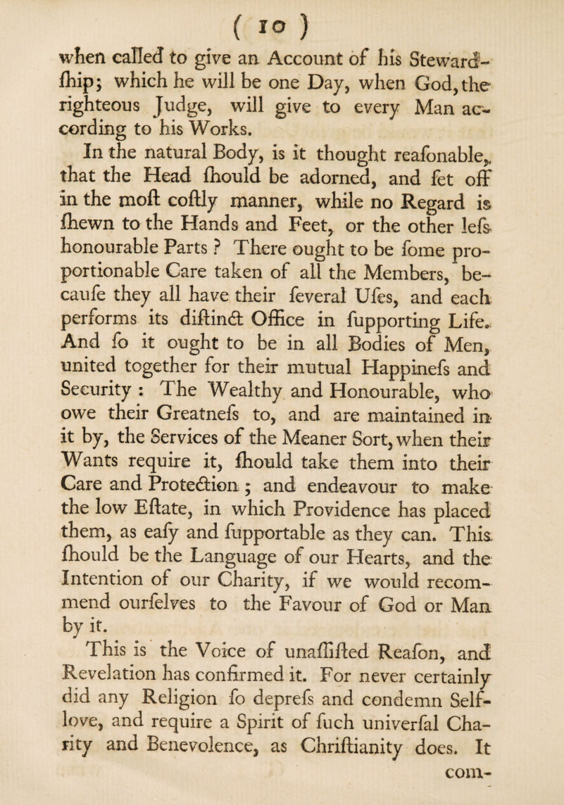 when called to give an Account of his Steward- fhip j which he will be one Day, when God, the righteous Judge, will give to every Man ac¬ cording to his Works. In the natural Body, is it thought reafonable,. that the Head fhould be adorned, and fet off in the moft coflly manner, while no Regard is fhewn to the Hands and Feet, or the other lefs honourable Parts ? There ought to be home pro¬ portionable Care taken of all the Members, be- caufe they all have their feveral Ufes, and each performs its diftind Office in fupporting Life. And fo it ought to be in all Bodies of Men, united together for their mutual Happinefs and Security : The Wealthy and Honourable, who owe their Greatnefs to, and are maintained in it by, the Services of the Meaner Sort, when their Wants require it, fhould take them into their Care and Protection; and endeavour to make the low Eftate, in which Providence has placed them, as eafy and fupportable as they can. This fhould be the Language of our Hearts, and the Intention of our Charity, if we would recom¬ mend ourfelves to the Favour of God or Man by it. This is the Voice of unaffifted Reafon, and Revelation has confirmed it. For never certainly did any Religion fo deprefs and condemn Self- love, and require a Spirit of fuch univerfal Cha¬ rity and Benevolence, as Chriftianity does. It com-