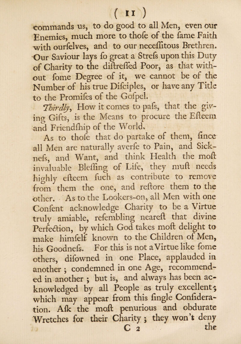 commands us, to do good to all Men, even our Enemies, much more to thofe of the fame Faith with ourfelves, and to our neceftitous Brethren. Our Saviour lays fo great a Strefs upon this Duty of Charity to the diftrefted Poor, as that with¬ out fome Degree of it, we cannot be of the Number of his true Difciples, or have any Title to the Promiles of the Gofpel. Thirdly, Plow it comes to pafs, that the giv¬ ing Gifts, is tire Means to procure the Efteem and Friendfhip of the World. As to thofe that do partake of them, ftnce all Men are naturally averfe to Pain, and Sick- nefs, and Want, and think Health the moft invaluable Bleffing of Life, they mull needs highly efteem. fuch as contribute to remove from them the one, and reftore them to the other. As to the Lookers-on, all Men with one Confent acknowledge Charity to be a Virtue truly amiable, relembling neareft that divine Perfection, by which God takes moft delight to make himlelf known to the Children of Mien, his Goodnefs. For this is not a Virtue like fome others, difowned in one Place, applauded in another j condemned in one Age, recommend¬ ed in another ; but is, and always has been ac¬ knowledged by all People as truly excellent $ which may appear from this ftngle Conlidera- tion. Aik the moft penurious and obdurate Wretches for their Charity; they won’t deny C 2 the