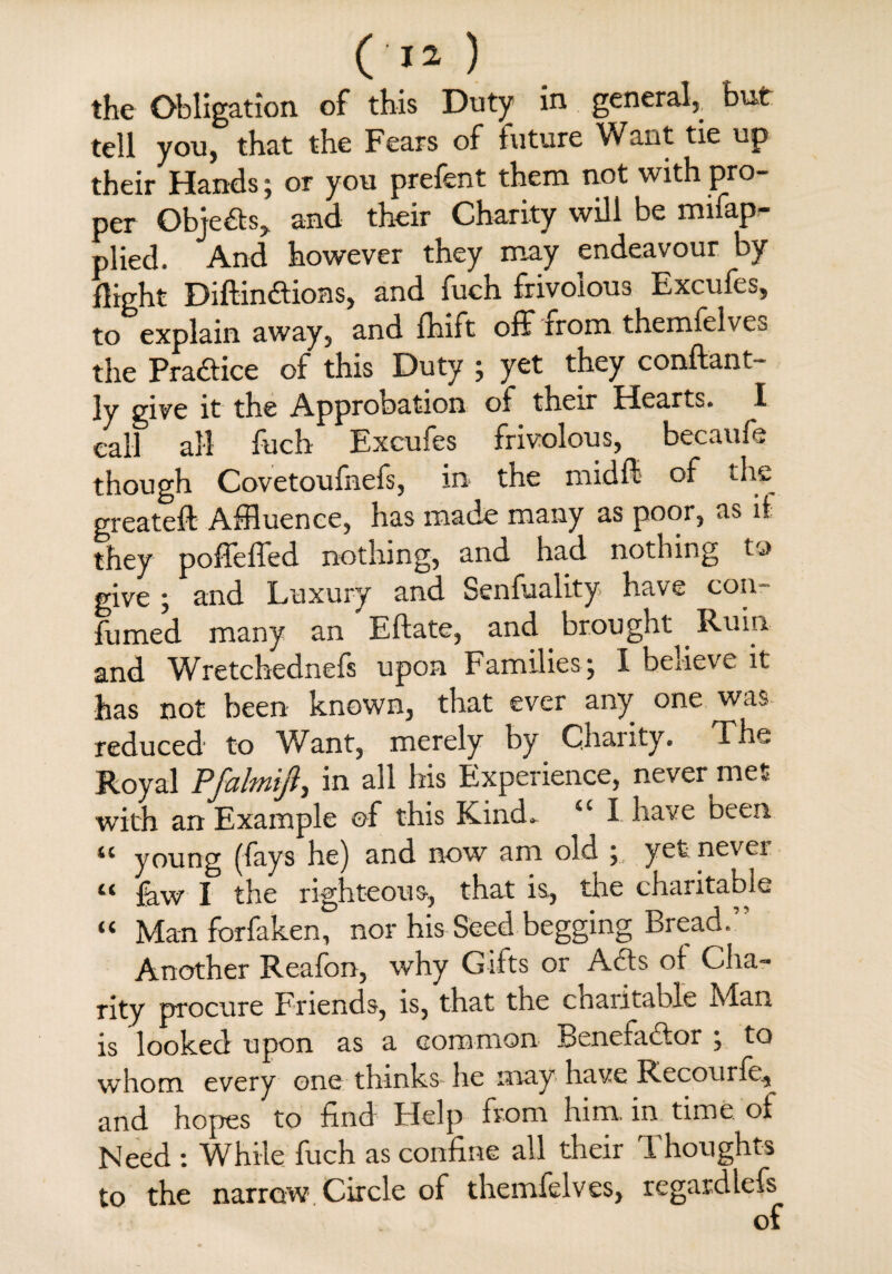 the Obligation of this Duty in general, but tell you, that the Fears of future Want tie up their Hands; or you prefent them not with pro¬ per Objects, and their Charity will be mifap- plied. And however they may endeavour by Sight Diftindions, and fuch frivolous Excufes, to explain away, and fhift off from themfelves the Pradice of this Duty ; yet they conftant- ly give it the Approbation of their Hearts. I call all fuch Excufes frivolous, becaufe though Covetoufnefs, in the mid ft- of the greateft Affluence, has made many as poor, as if they poffefled nothing, and had nothing to give ; and Luxury and Senfuality have con- fumed many an Eftate, and brought Ruin and Wretchednefs upon Families; I believe it has not been known, that ever any one was reduced to V/ant, merely by Charity. The Royal Pfalmifiy in all his Experience, never met with an Example of this Kind. “ I. have been 11 young (fays he) and now am old ; yet nevei “ few I the righteous, that is, the charitable “ Man forfeken, nor his Seed begging Bread.” Another Reafon, why Gifts or Ads of Cha¬ rity procure Friends, is, that the ctiaiitable Mian is looked upon as a common Benefador ; to whom every one thinks- he may have Biecourfe, and hopes to find Help from him. in time, of Need : While fuch as confine ail their Thoughts to the narrow Circle of themfelves, regardlefs