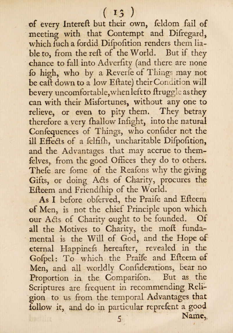 (15 ) of every Intereft but their own, feldom fail of meeting with that Contempt and Difregard, which fuch a fordid Difpofttion renders them lia¬ ble to, from the reft of the World. But if they chance to fall into Adverftty (and there are none fo high, who by a Reverfe of Things may not be caft down to a low Eftate) their Condition will be very uncomfortable,when left to ftruggleasthey can with their Misfortunes, without any one to relieve, or even to pity them. They betray therefore a very (hallow Infight, into the natural Confeauences of Things, who confider not the ill Effeds of a felfifh, uncharitable Difpofttion, and the Advantages that may accrue to them- felves, from the good Offices they do to others. Thefe are fome of the Reafons why the giving Gifts, or doing Ads of Charity, procures the Efteem and Friendffiip of the World, As I before obferved, the Praife and Efteem of Men, is not the chief Principle upon which our Ads of Charity ought to be founded. Of all the Motives to Charity, the molt funda¬ mental is the Will of God, and the Hope of eternal Happinefs hereafter, revealed in the Gofpel: To which the Praife and Efteem of Men, and all worldly Conftderations, bear no Proportion in the Companion. But as the Scriptures are frequent in recommending Reli¬ gion to us from the temporal Advantages that follow it, and do in particular reprefent a good c Name,,