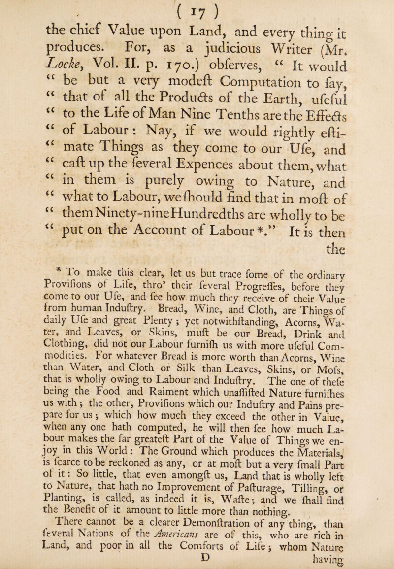 the chief Value upon Land, and every thin? it produces. For, as a judicious Writer (Mr. Lockey Vol. II. p. 170.) obferves, “ It would “ be but a very modeft Computation to fay, “ that of all the Produ&s of the Earth, ufeful “ to the Life of Man Nine Tenths are the Effe&s <l °f Labour : Nay, if we would rightly efti- “ mate Things as they come to our Ufe, and “ call up the feveral Expences about them, what “ in them is purely owing to Nature, and “ what to Labour, wefhould find that in moll of “ them Ninety-nine Hundredths are wholly to be “ put on the Account of Labour*.” It is then the * To make this clear, let us but trace fome of the ordinary Provifions of Lite, thro’ their feveral Progreffes, before they come to onr Uie, and fee how much they receive of their Value from human Induftry. Bread, Wine, and Cloth, are Things of daily Ufe and great Plenty; yet notwithftanding, Acorns, Wa¬ ter, and Leaves, or Skins, muft be our Bread, Drink and Clothing, did not our Labour furnifli us with more ufeful Com¬ modities. For whatever Bread is more worth than Acorns, Wine than Water, and Cloth or Silk than Leaves, Skins, or Mofs, that is wholly owing to Labour and Induftry. The one of thefe being the Food and Raiment which unaflifted Nature furnifhes us with ; the other, Provifions which our Induftry and Pains pre¬ pare for us; which how much they exceed the other in Value, when any one hath computed, he will then fee how much La¬ bour makes the far greateft Part of the Value of Things we en¬ joy in this World: The Ground which produces the Materials, is fcarce to be reckoned as any, or at moil but a very fmall Part of it: So little, that even amongft: us, Land that is wholly left to Nature,, that hath no Improvement of Pafturage, Tilling, or Planting, is called, as indeed it is, Wafte; and we fhall find the Benefit of it amount to little more than nothing. There cannot be a clearer Demonftration of any thing, than feveral Nations of the Americans are of this, who are rich in Land, and poor in all the Comforts of Life; whom Nature D having