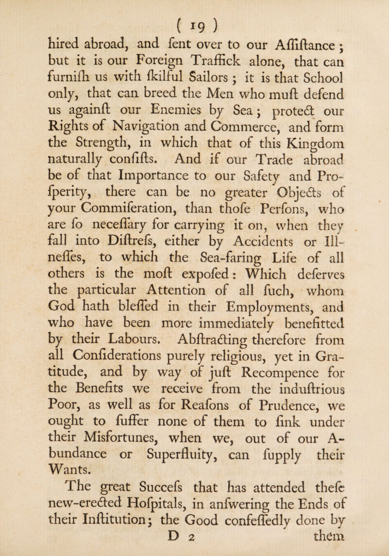 ( *9 ) hired abroad, and fent over to our Afliftance ; but it is our Foreign Traffick alone, that can furniih us with fkilful Sailors; it is that School only, that can breed the Men who rauft defend us againft our Enemies by Sea; protect our Rights of Navigation and Commerce, and form the Strength, in which that of this Kingdom naturally confifts. And if our Trade abroad be of that Importance to our Safety and Pro- fperity, there can be no greater Objects of your Commileration, than thofe Perfons, who are fo neceflary for carrying it on, when they fall into Diftrefs, either by Accidents or 111- nefles, to which the Sea-faring Life of all others is the moft expofed: Which deferves the particular Attention of all fuch, whom God hath blefted in their Employments, and who have been more immediately benefitted by their Labours. Abftradting therefore from all Conliderations purely religious, yet in Gra¬ titude, and by way of juft Recompence for the Benefits we receive from the induftrious Poor, as well as for Reafons of Prudence, we ought to fuffer none of them to fink under their Misfortunes, when we, out of our A- bundance or Superfluity, can fupply their Wants. The great Succefs that has attended thefc new-ere<fted Hofpitals, in anfwering the Ends of their Inftitution; the Good confefledly done by D 2 them