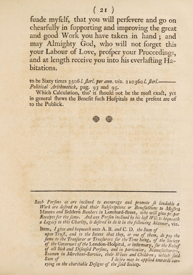 fuade myfelf, that you will perfevere and go on chearfully in fupporting and improving the great and good Work you have taken in hand ; and may Almighty God, who will not forget this your Labour of Love, profper your Proceedings, and at length receive you into his everlafting Ha bitations. to be Sixty times 35061. fieri, per ann. viz. 210360/. fieri.—— Political Arithmetick, pag. 93 and 95. Which Calculation, tho’ it fhould not be the molt exadt, yet in general fhews the Benefit fuch Hofpitals as the prelent are of to the Publick. Such Per fins as are inclined to encourage and promote fo laudable a Work are defir ed to fiend their Subficriptions or Benefactions to Me fir si Minors and Boldero Bankers in Lombard-ftreet, who will give pr per Receipts for the fiame. And any Perfion inclined by his laft Will to bequeath a Legacy to this Charity, is defined to do it in thefollowing Manner, viz. Item, I give and bequeath unto A. B. and C. D. the Sum of upon Trufi9 and to the Intent that they, or one of them, do pay the fiame to the Treafiurer or Treafiurers for the Time being, of the Society of the Governors of the London-Hofpital, or infirmary, for the Relief of all Sick and Difieafied Perfions, and in particular, Manufacturers Seamen in Merchant-Service, their Wives and Childrenwhich fiaid Sum of / define may be applied towards car¬ rying on the charitable Defigns of the fiaid Society.