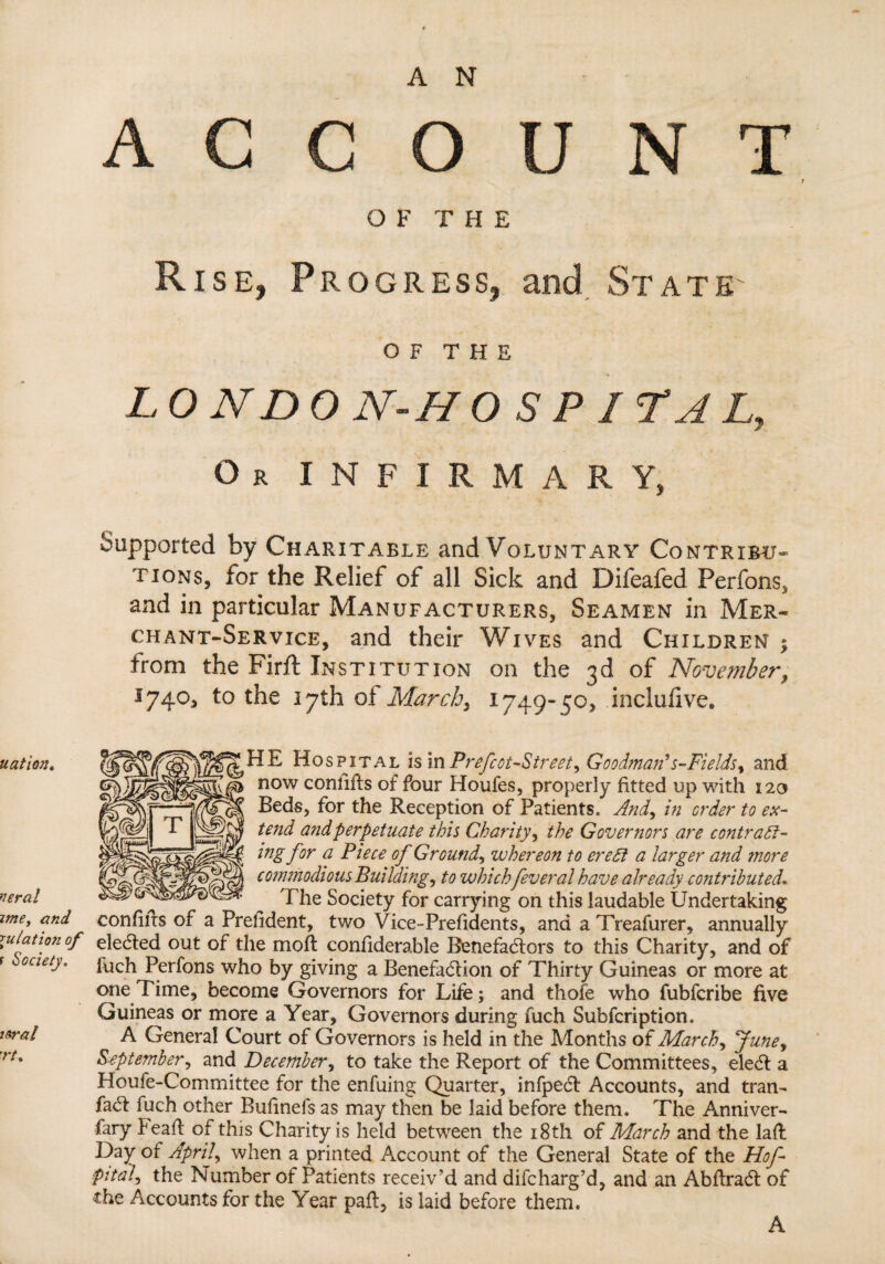 nation. veral ime, and \ulatio7i of r Society. itrai 'rt. ACCOUNT O F T H E Rise, Progress, and State O F T H E L O ND 0 N- H O S P / T A L, Or INFIRMARY, Supported by Charitable and Voluntary Contribu¬ tions, for the Relief of all Sick and Difeafed Perfons, and in particular Manufacturers, Seamen in Mer¬ chant-Service, and their Wives and Children ; from the Firft Institution on the 3d of November, 1740, to the 17th oi March, 1749-50, inclufive, IE Hospital is in Prefect-Street^ Goodman’s-Fields, and now comifts of four Houfes, properly fitted up with 120 Beds, for the Reception of Patients. And, in order to ex¬ tend and perpetuate this Charity, the Governors are contract¬ ing for a Piece of Ground, whereon to ere£1 a larger and more commodious Buildings to which feveral have already contributed. The Society for carrying on this laudable Undertaking confiifs of a Prelident, two Vice-Presidents, and a Treafurer, annually elected out of the moft confiderable Benefactors to this Charity, and of luch Perfons who by giving a Benefaction of Thirty Guineas or more at one Time, become Governors for Life; and thofe who fubferibe five Guineas or more a Year, Governors during fuch Subfcription. A General Court of Governors is held in the Months of March, June, September, and December, to take the Report of the Committees, eleCt a Houfe-Committee for the enfuing Quarter, infpeCt Accounts, and tran- faCt fuch other Bufinefs as may then be laid before them. The Anniver¬ sary Peaft of this Charity is held between the 18th of March and the lafl Day of April, when a printed Account of the General State of the Hof- pital, the Number of Patients receiv’d and difeharg’d, and an AbftraCt of the Accounts for the Year paft, is laid before them. A