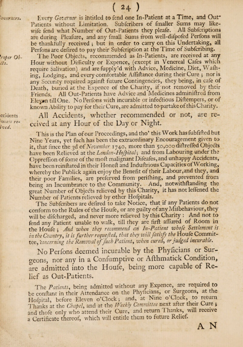 f 'O'V enters. Ob- £is. ccidents 'ways re¬ ived. . ( 24 ) Every Governor is intitled to fend one In-Patient at a Time, and Out- Patients without Limitation. Subfcribers of fmaller Sums may like- wife lend what Number of Out-Patients they pleafe. All Subfcriptions are during Pleafure, and any fmall Sums from well-difpofed Perfons will be thankfully received ; but in order to carry on this Undertaking, all Perfons are dehred to pay their Subfcription at the Time of Subfcribing. The Poor Objeds, recommended as In-Patients, are received at any Hour without Difficulty or Expence, (except in Venereal Cafes which require Salivation) and are fupply’d with Advice, Medicine, Diet, Wafh- ing, Lodging, and every comfortable Afiidance during their Cure ; nor is any Security required againft future Contingencies, they being, in cafe of Death, buried at the Expence of the Charity, if;not removed by their Friends. All Out-Patients have Advice and Medicines adminidred from Eleptn till One. No Perfons with incurable or infedious Diftempers, or of known Ability to pay for their Cure, are admitted to partake of this Charity. All Accidents, whether recommended or not, are re¬ ceived at any Hour of the Day or Night. This is the Plan of our Proceedings, and tho’ this Work has fubfided but Nine Years, yet fuch has been the extraordinary Encouragement given to it, that iince the 3d of November 1740, more than 50^000 didrefied Objecds have been Relieved at the London-Hofpital; and from Labouring under the Oppreffion of feme of the molt malignant Difeafes, and unhappy Accidents, have been reindated in their Honed and Indubrious Capacities oi Working, whereby the Publick again enjoy the Benefit of their Labour,and they, and their poor Families, are preferved from perifhing, and prevented from being an Incumbrance to the Community. And, notwithdanding the great Number of Objeds relieved by this Charity, it has not ledened the Number of Patients relieved by other Hofpitals. The Subfcribers are dedred to take Notice, that if any Patients do not conform to the Rules of the Houfe, or are guilty of any Misbehaviour, they will be difeharged, and never more relieved by this Charity : And not to fend any Patient unable to walk, till they are fird allured of Room in the Houfe \ And when they recommend an In-Patient whofe Settlement is in the Country, it is further requeued, that they will fatisfy the. Houfe Commit¬ tee, Concerning the Removal of fuch Patient, when cured, or judged incurable. No Perfons deemed incurable by the Phyficians or Sur¬ geons, nor any in a Confumptive or Afthmatick Condition, are admitted into the Houfe, being more capable of Re¬ lief as Out-Patients. The Patients, being admitted without any Expence, are required to be condant in their Attendance on the Phyficians, or Suigeons, at the Hofpital, before Eleven o’Clock; and, at Nine o Clock, to return Thanks at the Chapel, and at the Weekly Committee next, after their Cure ; and thofe only who attend their Cure, and return T hanks, will receive a Certificate thereof, which will entitle them to future Relief. A N