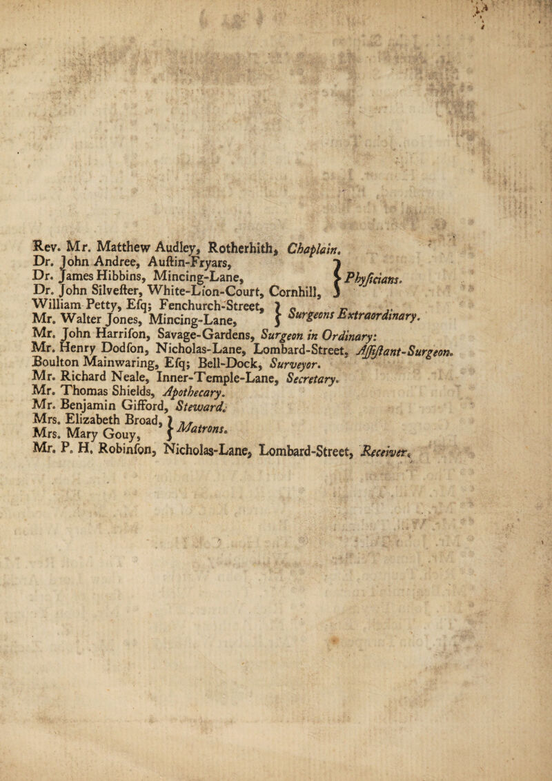 Rev. Mr. Matthew Audley, Rotherhith, Chaplain. Dr. John Andree, Auftin-Fryars, j Dr. James Hibbins, Mincing-Lane, > Phyfidan.r. Dr. John Silvefter, White-Lion-Court, Cornhill, 3 William Petty, Efq; Fenchurch-Street, 1 « „ Mr. Walter Jones/ Mincing-Lane, \ Sur*ms Extraordinary. Mr. John Harrifon, Savage-Gardens, Surgeon in Ordinaryi Mr. Henry Dodfon, Nicholas-Lane, Lombard-Street, Afft/i ant-Surgeon* Boulton Mainwaring, Efq; Bell-Dock, Surveyor. Mr. Richard Neale, Inner-Temple-Lane, Secretary. Mr. Thomas Shields, Apothecary. Mr. Benjamin Gifford, Steward. Mrs. Elizabeth Broad, ) Mrs. Mary Gouy, $ Matr0ns« Mr, P. H. Robinfon, Nicholas-Lane, Lombard-Street, Receiver