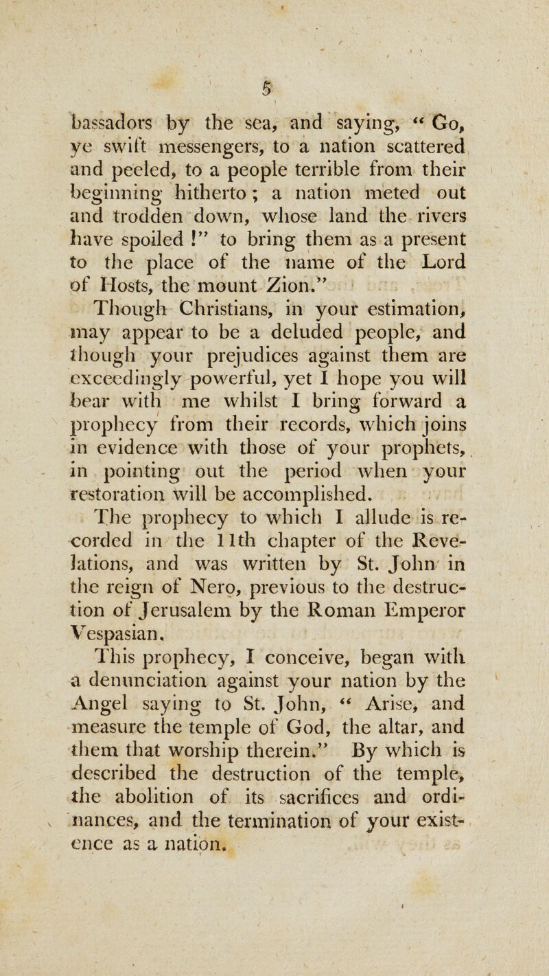 .iaai H  & 5 bassadors by the sea, and saying, “ Go, ye swift messengers, to a nation scattered and peeled, to a people terrible from their beginning hitherto; a nation meted out and trodden down, whose land the rivers have spoiled !” to bring them as a present to the place of the name of the Lord of Hosts, the mount Zion.’' Though Christians, in your estimation, may appear to be a deluded people, and though your prejudices against them are exceedingly powerful, yet I hope you will bear with me whilst I bring forward a prophecy from their records, which joins in evidence with those of your prophets, in pointing out the period when your restoration will be accomplished. The prophecy to which I allude is re¬ corded in the 11th chapter of the Reve¬ lations, and was written by St. John in the reign of Nero, previous to the destruc¬ tion of Jerusalem by the Roman Emperor Vespasian, This prophecy, I conceive, began with a denunciation against your nation by the Angel saying to St. John, “ Arise, and measure the temple of God, the altar, and them that worship therein.” By which is described the destruction of the temple, the abolition of its sacrifices and ordi¬ nances, and the termination of your exist¬ ence as a nation. 1 t V, 1
