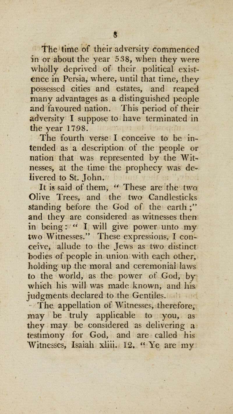 $ The time of their adversity commenced in or about the year 538* when they were wholly deprived of their political exist¬ ence in Persia* where, until that time, they possessed cities and estates, and reaped many advantages as a distinguished people and favoured nation. This period of their adversity I suppose to have terminated in the year 1798. The fourth verse I conceive to be in¬ tended as a description of the people or nation that was represented by the Wit- nesses, at the time the prophecy was de¬ livered to St. John, It is said of them, “ These are the two Olive Trees, and the two Candlesticks standing before the God of the earth and they are considered as witnesses then in being: “ I will give power unto my two Witnesses.” These expressions, I con¬ ceive, allude to the Jews as two distinct bodies of people in union with each other, holding up the moral and ceremonial laws to the world, as the power of God, by which his will was made known, and his judgments declared to the Gentiles. The, appellation of Witnesses, therefore* may be truly applicable to you, as they may be considered as delivering a testimony for God, and are called his Witnesses, Isaiah xliii. 12. “ Ye are my