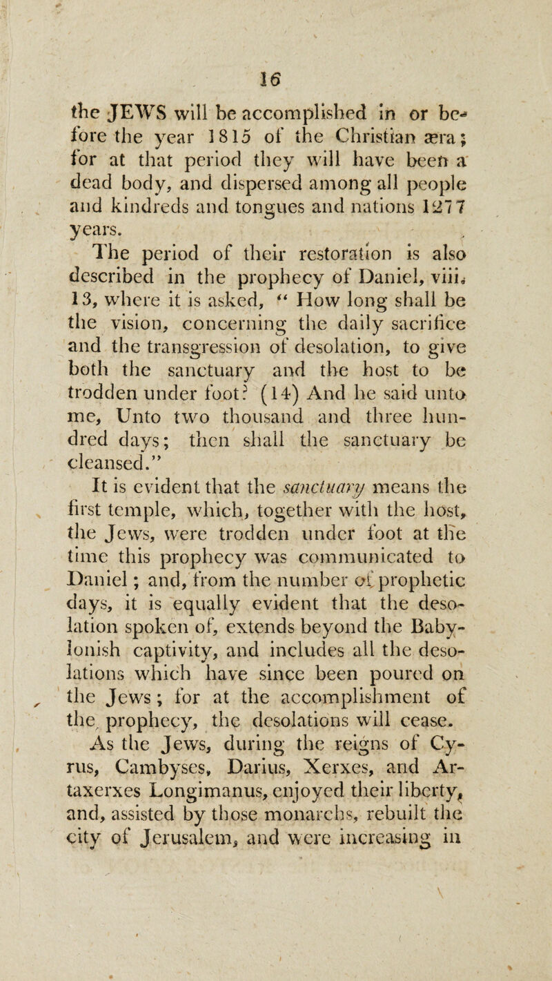 the JEWS will be accomplished in or be*5 lore the year 1815 of the Christian sera; for at that period they will have been a dead body, and dispersed among all people and kindreds and tongues and nations 127 7 years. The period of their restoration is also described in the prophecy of Daniel, viik 13, where it is asked, “ How long shall be the vision, concerning the daily sacrifice and the transgression of desolation, to give both the sanctuary and the host to be trodden under foot? (14) And he said unto me. Unto two thousand and three hun¬ dred days; then shall the sanctuary be cleansed.” It is evident that the sanctuary means the first temple, which, together with the host, the Jews, were trodden under foot at the time this prophecy was communicated to Daniel; and, from the number of prophetic days, it is equally evident that the deso¬ lation spoken of, extends beyond the Baby¬ lonish captivity, and includes all the deso¬ lations which have since been poured on the Jews; for at the accomplishment of the^ prophecy, the desolations will cease. As the Jews, during the reigns of Cy¬ rus, Cambyses, Darius, Xerxes, and Ar- taxerxes Longimanus, enjoyed their liberty, and, assisted by those monarchs, rebuilt the city of Jerusalem, and were increasing in