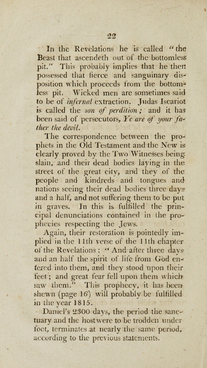 . '•  w t t In the Revelations he is called u the Beast that ascendeth out of the bottomless pit/' This probably implies that he then possessed that fierce and sanguinary dis¬ position which proceeds from the bottom¬ less pit; Wicked men are sometimes said to be of infernal extraction. Judas Iscariot is called the son of perdition; and it has been said of persecutors, Yc are of your fa¬ ther the devil. The correspondence between the pro¬ phets in the Old Testament and the New is clearly proved by the Two Witnesses being slain, and their dead bodies laying in the street of the great city, and they of the people and kindreds and tongues and nations seeing their dead bodies three days- and a half, and not suffering them to be put in graves. In this is fulfilled the prin¬ cipal denunciations contained in the pro¬ phecies respecting the Jews. Again, their restoration is pointedly im¬ plied in the 11th verse of the 11th chapter of the Revelations: “ And after three days •/ and an half the spirit of life from God en¬ tered into them, and they stood upon their feet; and great fear fell upon them which saw them.” This prophecy, it has been shewn (page lb) will probably be fulfilled in the year 1815. • Darnel’s 2300 days, the period the sanc¬ tuary and the host were to be trodden under foot, terminates.at nearly the same period, according to the previous statements.