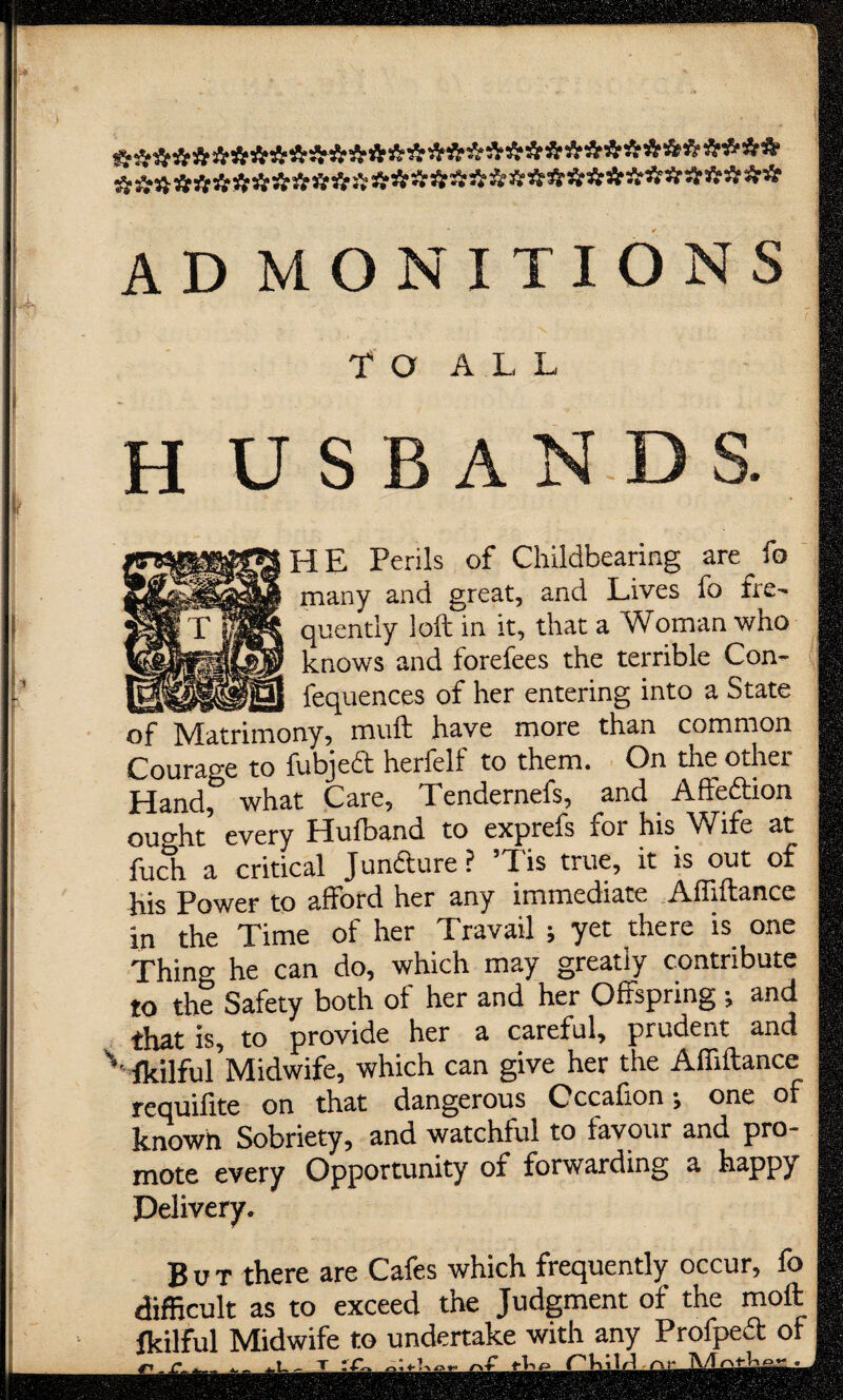 ********************************** ********************************** AD MONITIONS TO ALL I H U S B A N D S. I HE Perils of Childbearing are^fo many and great, and Lives fo fro quently loft in it, that a Woman who knows and forefees the terrible Con- fequences of her entering into a State ..jny, muft have more than common Courage to fubjedt herfelf to them. On the other Handf what Care, Tendernefs, and Affeftion ouo-ht every Hufband to exprefs for his Wife at fuch a critical Juncture? Tis true, it is out of his Power to afford her any immediate Afllftance in the Time of her Travail ; yet there is one Thing he can do, which may greatly contribute to the Safety both of her and her Offspring ; and that is, to provide her a careful, prudent and v fkilful’Midwife, which can give her the Affiftance requifite on that dangerous Cccafion; one of known Sobriety, and watchful to favour and pro¬ mote every Opportunity of forwarding a happy Delivery. But there are Cafes which frequently occur, fo difficult as to exceed the Judgment of the moft fkilful Midwife to undertake with any Profpedt of