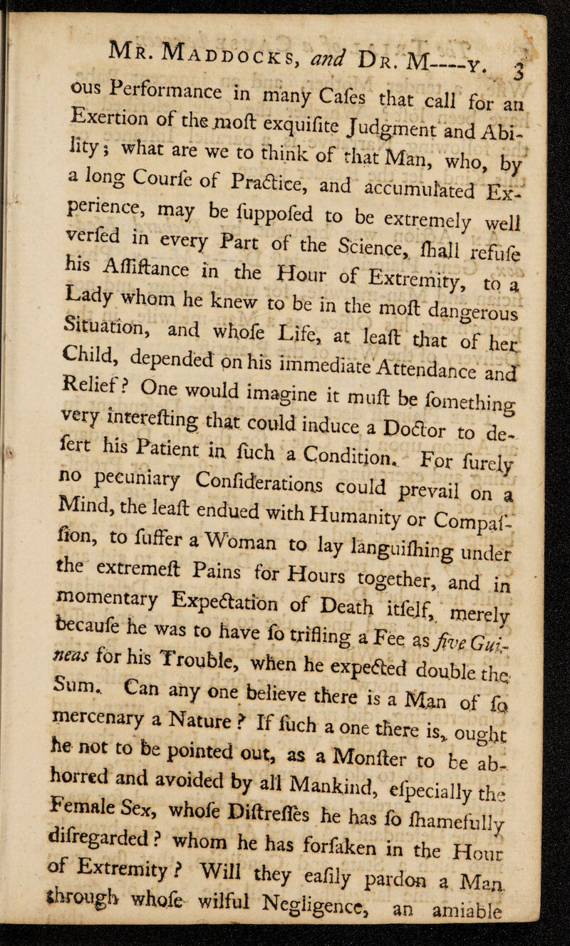 r * ' -t ■ • \ ' ‘ r' < ••<l Mr. Maddocks, and Dr. M-—y. ous Performance in many Cafes that call for an Exertion of the .mod exquifite Judgment and Abi¬ lity; what are we to think of that Man, who, by a long Courle of Practice, and accumulated Ex¬ perience, may be liippofed to be extremely well h^ CVery Part °f the Science> refufe is Affiftance m the Hour of Extremity, to a ady whom he knew to be in the moll dangerous ituatmn, and whofe Life, at leaft that of her ild, depended on his immediate Attendance and Relief. One would imagine it mull be fomething very lntereilmg that could induce a DoCior to de- 1C1T hlS Patient ia fuch a Condition. For Purely no pecuniary Confiderations could prevail on a Mind, the lead endued with Humanity or Compaf fion, to fuffer a Woman to lay languilhfog under the extremell Pains for Hours together, and in momentary Expectation of Death itfejf, merely We he was to have fo trifling a Fee as#*G J_ neas for his Trouble, when he expected double the. bum. Can any one believe there is a Man of fo mercenary a Nature t If fuch a one there is, ou<% he not to be pointed out, as a Moniter to be ab horred and avoided by all Mankind, elpecially the f emale Sex, whofe DillrelTes he has fo Ihamefully difregarded? whom he has forfaken in the Hour of Extremity ? Will they eafily pardon a Man through whofe wilful Negligence, an amiable