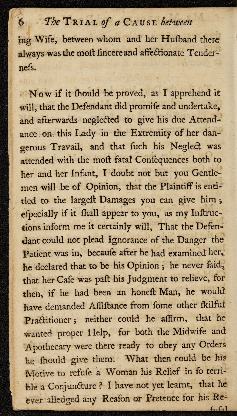 ing Wife, between whom and her Hufband there always was the moil iincere and affe&ionate Tender- nefs. Now if it fhould be proved, as I apprehend it will, that the Defendant did promife and undertake, and afterwards negledled to give his due Attend¬ ance on this Lady in the Extremity of her dan¬ gerous Travail, and that fuch his Negleft was attended with the moil fatal Coniequences both to her and her Infant, I doubt not but you Gentle¬ men will be of Opinion, that the Plaintiff is enti¬ tled to the largeft Damages you can give him ; efpecially if it fhall appear to you, as my Inflec¬ tions inform me it certainly will. That the Defen¬ dant could not plead Ignorance of the Danger the Patient wa$ in, becaufe after he had examined her, he declared that to be his Opinion *, he never faid, that her Cafe was paft his Judgment to relieve, for then, if he had been an honeft Man, he would have demanded Affiflance from fome other fkilful Practitioner; neither could he affirm, that he wanted proper Help, for both the Midwife and Apothecary were there ready to obey any Orders he fhould give them. What then could be his Motive to refufe a Woman his Relief in fo terri- f fo]e a Conjunfture ? I have not yet learnt, that he ever aiiedged any Reafon or Pretence lor his Re-