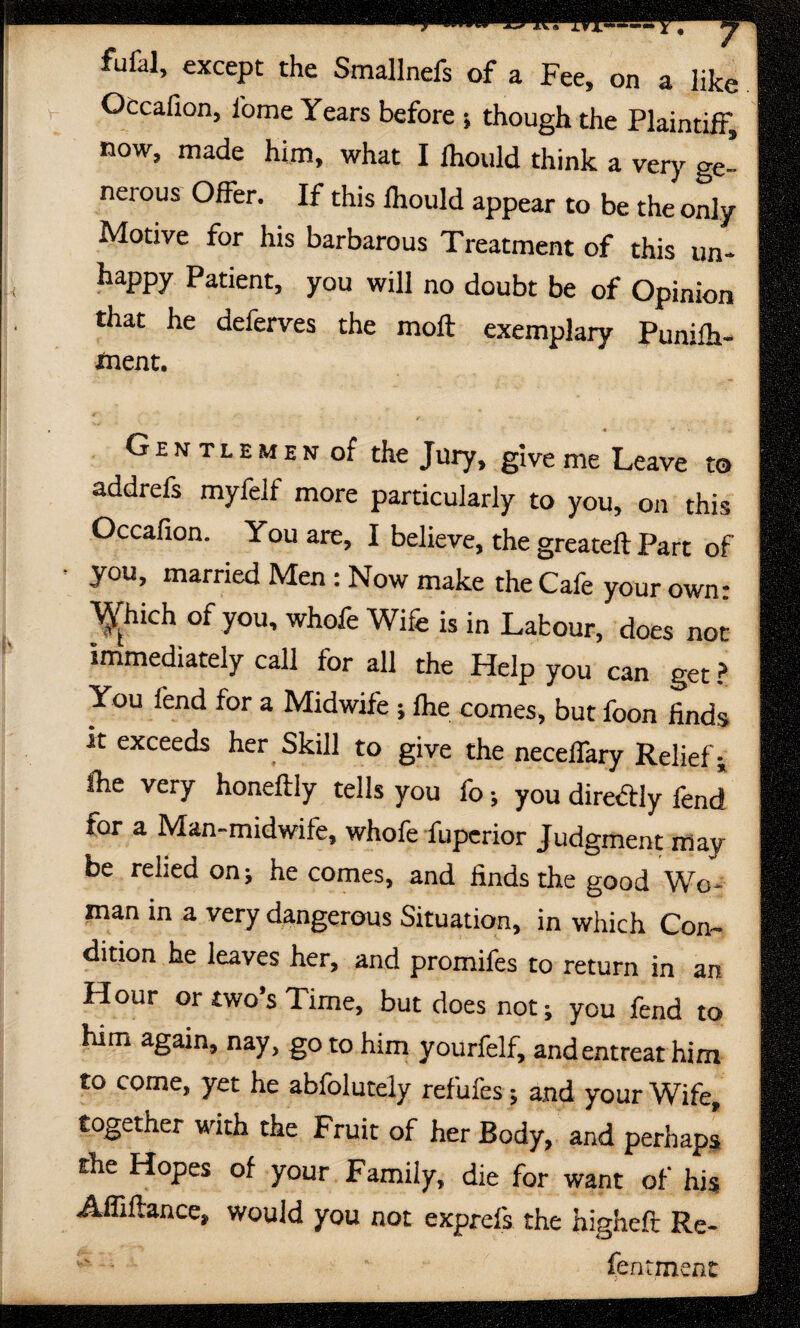 fufal, except the Smallnefs of a Fee, on a like Occafion, iome Years before •, though the Plaintiff, now, made him, what I fhould think a very ge¬ nerous Offer. If this fhould appear to be the only Motive for his barbarous Treatment of this un- happy Patient, you will no doubt be of Opinion that he deferves the moil exemplary Punifh- *nent. Gentlemen of the Jury, give me Leave to addrefs myfelf more particularly to you, on this Occafion. You are, I believe, the greateft Part of you, married Men : Now make the Cafe your own: ^hich of you, whofe Wife is in Labour, does not immediately call for all the Help you can get ? You fend for a Midwife ; fhe comes, but foon finds it exceeds her Skill to give the neceffary Relief; fhe very honeftly tells you fo; you direftly fend for a Man-midwife, whofe fuperior Judgment may be relied on; he comes, and finds the good Wo¬ man in a very dangerous Situation, in which Con¬ dition he leaves her, and promifes to return in an Hour or two’s Time, but does not; you fend to him again, nay, goto him yourfelf, and entreat him to come, yet he ablolutely refufes ; and your Wife, together with the Fruit of her Body, and perhaps the Hopes of your Family, die for want of his Affiflance, would you not exprefs the higheft Re- fentment