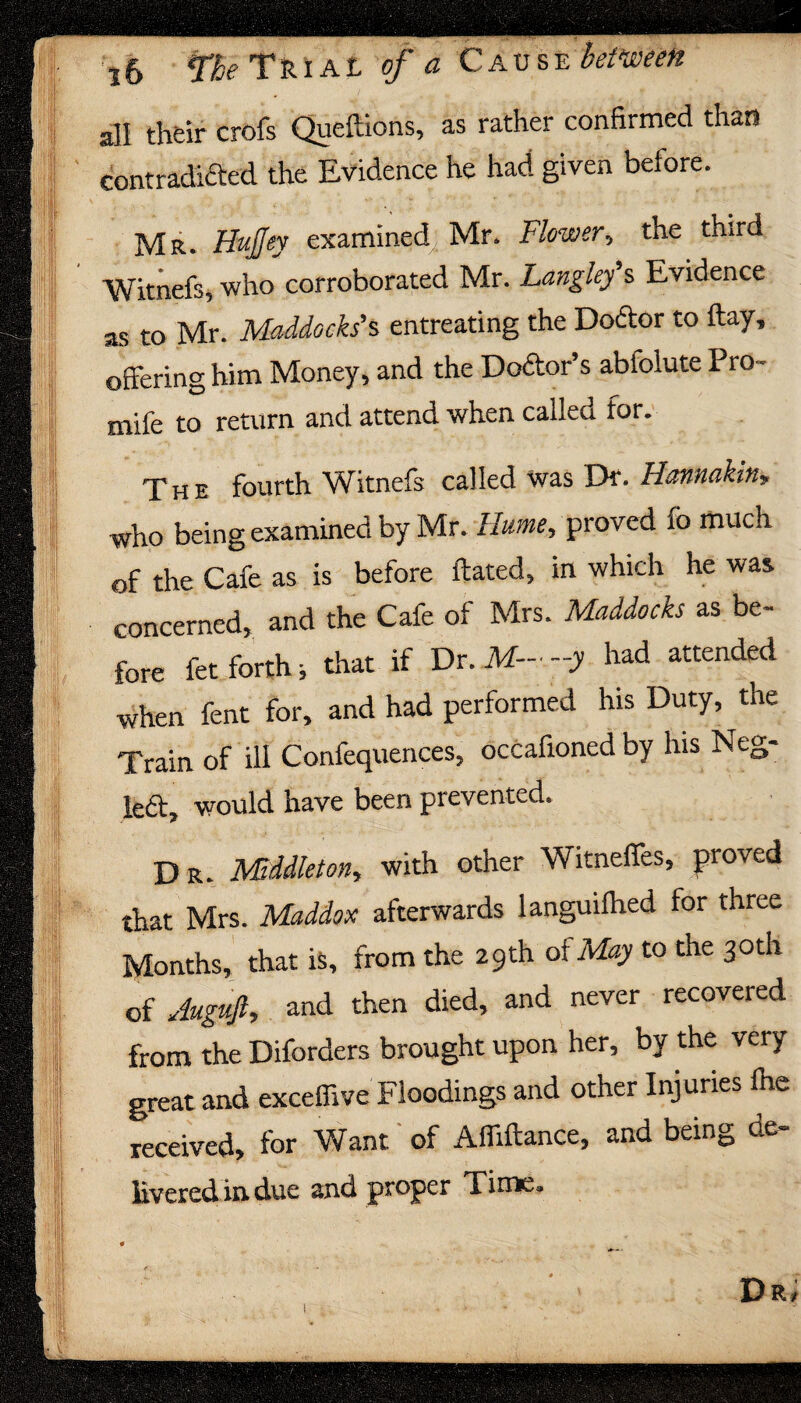 all their crofs Queftions, as rather confirmed than contradicted the Evidence he had given before. Mr- HuJJey examined, Mr. Flower, the third Witnefs, who corroborated Mr. Langley s Evidence as to Mr. Maddocks1s entreating the Docffor to flay, offering him Money, and the Doctor’s abfolute Pro - mife to return and attend when called for. The fourth Witnefs called was Dr. Ilannakin, who being examined by Mr. Hume, proved fo much of the Cafe as is before ftated, in which he was concerned, and the Cafe of Mrs. Maddocks as be¬ fore fet forth j that if Dr. M— -y had attended when fent for, and had performed his Duty, the Train of ill Confequences, occafioned by his Neg¬ lect, would have been prevented. D R. Middleton, with other Witneffes, proved that Mrs. Maddox afterwards ianguifhed for three Months, that is, from the 29th of May to the 30th of Auguft, and then died, and never recovered from the Diforders brought upon her, by the very great and exceflive Floodings and other Injuries ihe received, for Want of Affiflance, and being do iiveredindue and proper Time,, * Dr,