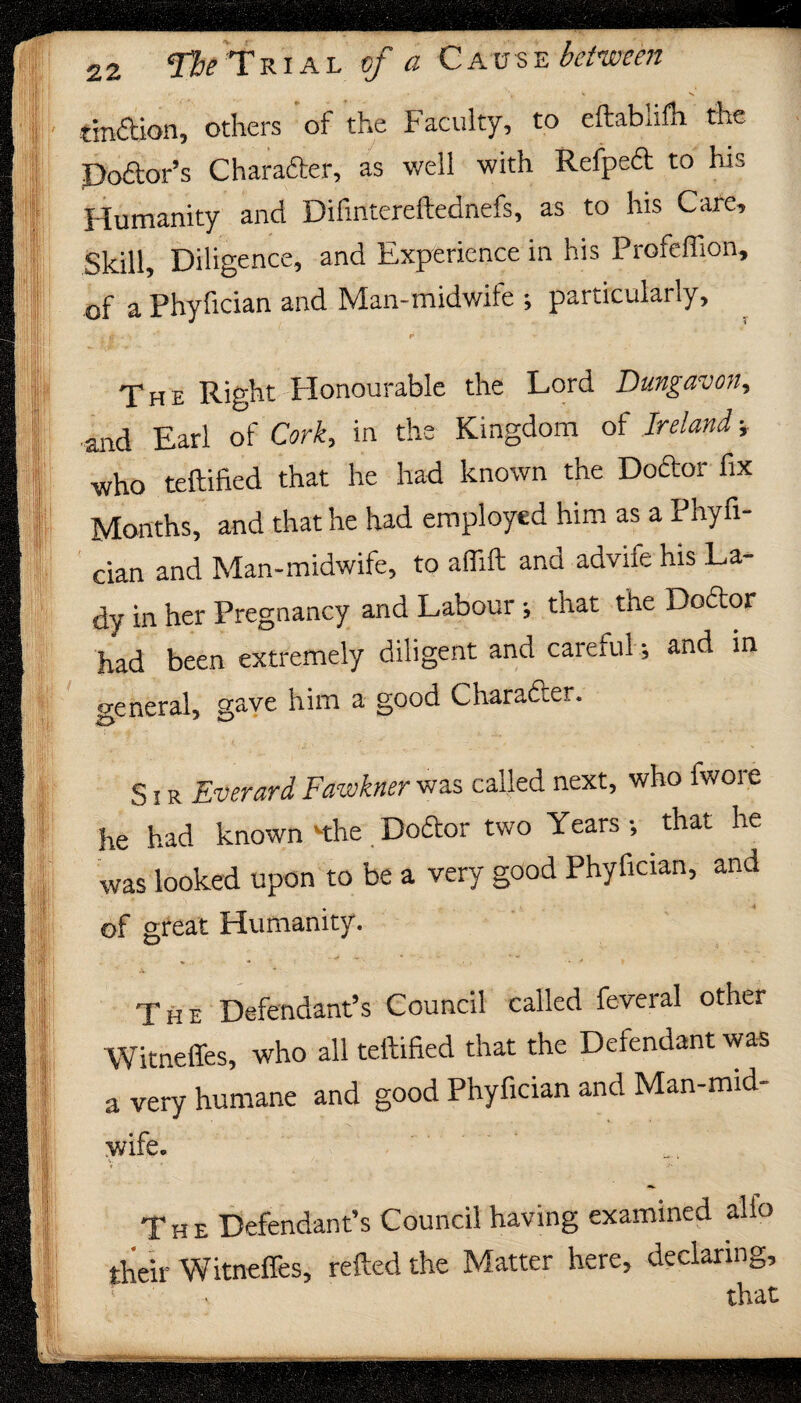 ml .,5 m 22 Tbe Trial of a Cause between tmftion, others of the Faculty, to eftablifh the Dodor’s Character, as well with Refped to his Humanity and Difmtereftednefs, as to his Cate, Skill, Diligence, and Experience in his Profeffion, of a Phyfician and Man-midwile ; particularly, > . F r The Right Honourable the Lord Dungavon, and Earl of Cork, in the Kingdom of Ireland ■, who teftified that he had known the Doftor fix Months, and that he had employed him as a Phyfi¬ cian and Man-midwife, to aflift and advife his La¬ dy in her Pregnancy and Labour; that the Doftor had been extremely diligent and careful; and in p-eneral, gave him a good Chara&er. S i r Everard Fawkner was called next, who fwore he had known '•the Doftor two Years •, that he was looked upon to be a very good Phyfician, and of great Humanity. The Defendant’s Council called feveral other Witneffes, who all teftified that the Defendant was a very humane and good Phyfician and Man-mid- wife. The Defendant’s Council having examined alio their Witneffes, retted the Matter here, declaring.