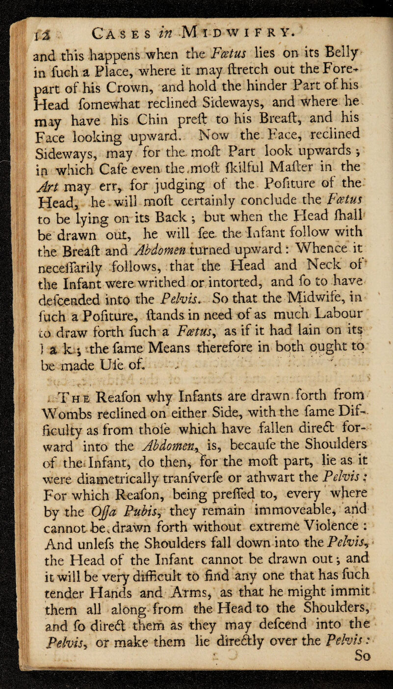 and this happens when the Fcetus lies on its Belly in fuch a Place, where it may ftretch out the Fore¬ part of his Crown, and hold the hinder Part of his Head fomewhat reclined Sideways, and where he may have his Chin preft to his Breaft, and his Face looking upward. Now the Face, reclined Sideways, may for the. moil Part look upwards j in which Cafe even the.moft fkilful Mafter in the Art may err, for judging of the Pofiture of the Head, he will moil certainly conclude the Fcetus to be lying on its Back ; but when the Head fhall be drawn out, he will fee, the Infant follow with the Breaft and Abdomen turned upward: Whence it necelTarily follows, that the Head and Neck of the Infant were writhed or intorted, and fo to have defcended into the Pelvis. So that the Midwife, in fuch a Pofiture, ftands in need of as much Labour to draw forth fuch a Fcetus, as if it had lain on its ] a k •, the fame Means therefore in both ought to be made Ule of. , The Reafon why Infants are drawn forth from Wombs reclined on either Side, with the fame Dif¬ ficulty as from thole which have fallen dired for¬ ward into the Abdomen^ is, becaufe the Shoulders of the: Infant, do then* for the moft part, lie as it were diametrically tranfverfe or athwart the Pelvis: For which Reafon, being prefled to, every where by the Off a Pubis, they remain immoveable, and cannot be,drawn forth without extreme Violence : And unlefs the Shoulders fall down into the Pelvis, the Head of the Infant cannot be drawn out *, and it will be very difficult to find any one that has fuch tender Hands and Arms, as that he might immit them all along from the Head to the Shoulders, and fo dired them as they may defcend into the Pelvis, or make them lie diredly over the Pelvis: So