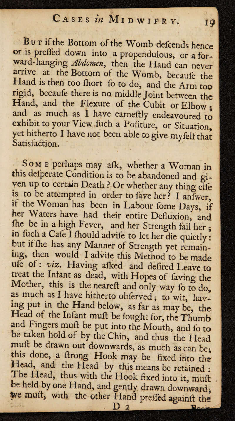 B u T if the Bottom of the Womb defeends hence or is pre/led down into a propendulous, or a for¬ ward-hanging Abdomen, then the Hand can never arrive at the Bottom of the Womb, becauie the Hand is then too ihort fo to do, and the Arm too rigid, becaufe there is no middle Joint between the Hand, and the Flexure of the Cubit or Elbow; and as much as I have earneftly endeavoured to exhibit to your View fuch a Politure, or Situation, yet hitherto I have not been able to give myfelf that Satisfaction. ' Som e perhaps may alk, whether a Woman in this delperate Condition is to be abandoned and gi¬ ven up to certain Death ? Or whether any thing elle is to be attempted in order to fave her? I anfwer, if the Woman has been in Labour fome Days, if her Waters have had their entire Defluxion, and file be in a high Fever, and her Strength fail her ; in fuch a Cafe I ihould advife to let her die quietly: but if lhe has any Manner of Strength yet remain¬ ing, then would I advile this Method to be made ufe of: viz. Having alked and defired Leave to treat the Infant as dead, with Hopes of laving the Mother, this is the neareft and only way fo to do, as much as I have hitherto obferved; to wit, hav¬ ing put in the Hand below, as far as may be, the Head of the Infant mull be lought for, the Thumb and Fingers mull be put into the Mouth, and l'o to be taken hold of by the Chin, and thus the Head mull be drawn out downwards, as much as can be; this done, a ftrong Hook may be fixed into the’ Head, and the Head by this means be retained • The Head, thus with the Hook fixed into it, mull be held by one Hand, and gently drawn downward; 5ve mull, with the other Hand prelled againll the D