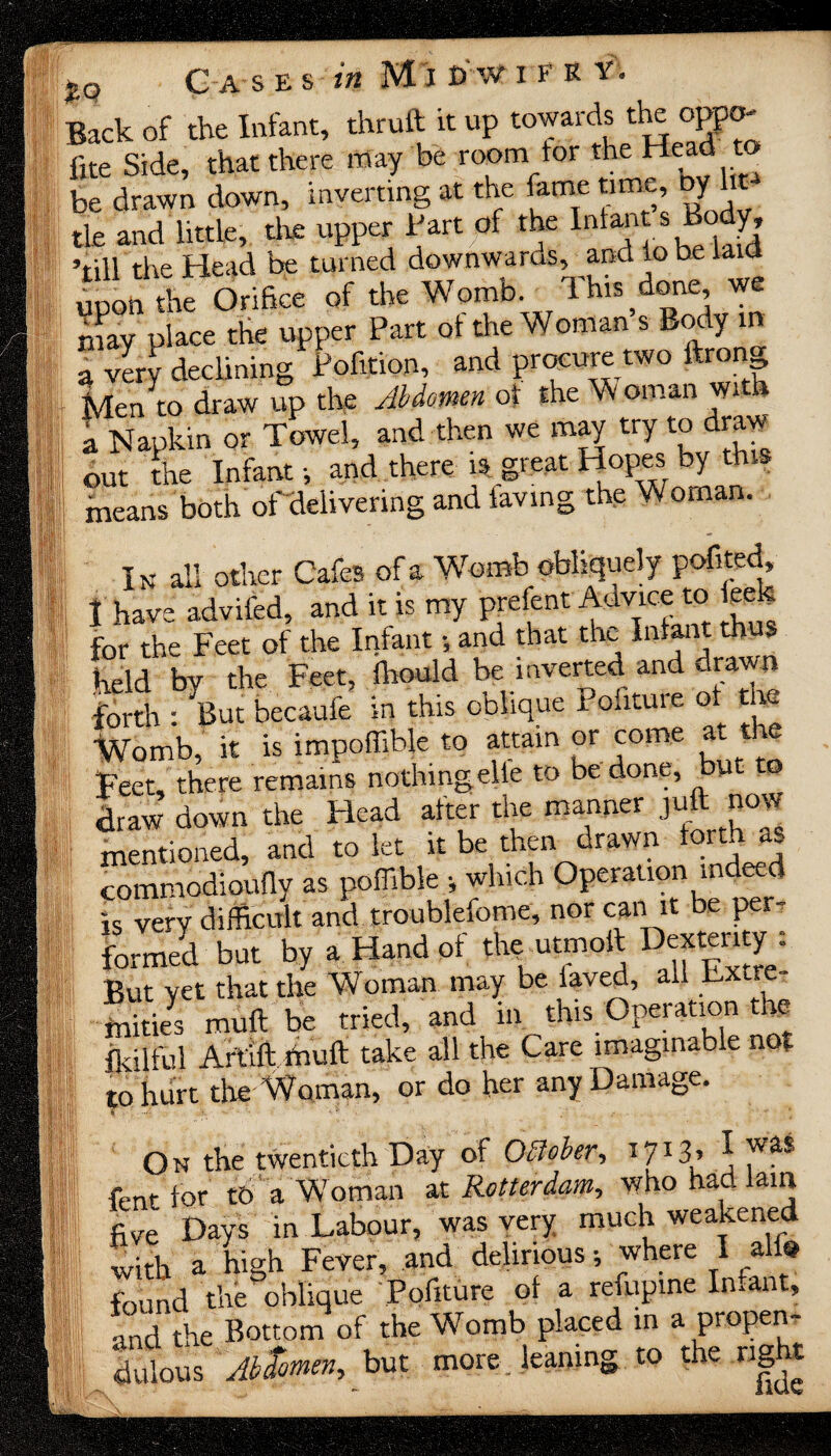 C a s e s in M i t>av i e k y. Back of the Infant, thruft it up towards the oppo- fite Side, that there may be room tor the Head to be drawn down, inverting at the fame time, Dy tie and little, the upper Part of the Infants Boj, ’till the Head be turned downwards, and to be laid upon the Orifice of the Womb. This done, we may place the upper Part of the Woman s Body in a very declining* Pofition, and procure two ftrong Men to draw up the Abdomen of the Woman with a Napkin or Towel, and then we may try to draw out the Infant •, and there is great Hopes by this means both of delivering and favmg the Woman. In all other Cafes of a Womb obliquely pofited, I have advifed, and it is my prefent Advice to eek for the Feet of the Infant •, and that the Infant th $ held by the Feet, fliould be inverted and drawn forth : But becaufe in this oblique 1. outuie of th Womb, it is impoffible to attain or come at t e Feet, there remains nothingelte to be done, but to draw down the Head after the manner juft now mentioned, and to let it be then drawn forth as commodioufty as poflible •, which Operation mdeed is very difficult and troublefome, nor can it be per¬ formed but by a Hand of the utmoft Dexterity i But yet that the Woman may be laved, all extre¬ mities muft be tried, and in this Operation the Ikilful Artlft muft take all the Care imaginable not to hurt the Woman, or do her any Damage. On the twentieth Day of Ofloler., I7I3> * 'vas fent for tt> a Woman at Rotterdam, who had lain five Days in Labour, was very much weakened with a high Fever, and delirious; where I all* found the oblique Pofiture of a refupine In.ant, and the Bottom of the Womb placed in a propen- Sous Aitmm, but more leaning to the r.gta