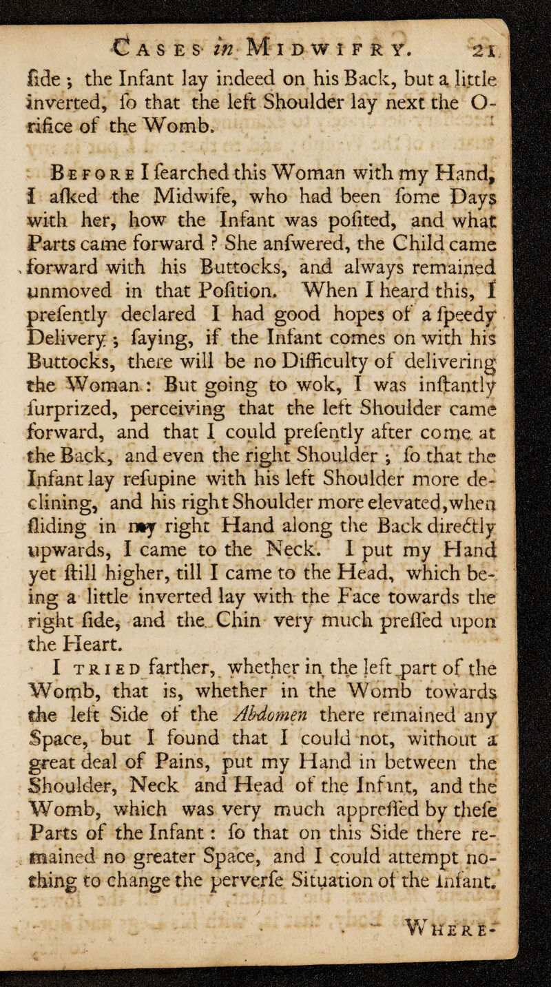 fide •, the Infant lay indeed on his Back, but a little inverted, fo that the left Shoulder lay next the O- rifice of the Wornb» B e f o r e I fearched this Woman with my Hand, I aflced the Midwife, who had been fome Days with her, how the Infant was pofited, and what Parts came forward P She anfwered, the Child came , forward with his Buttocks, and always remained unmoved in that Pofition. When I heard this, I prefently declared I had good hopes of a fpeedy Delivery •, faying, if the Infant comes on with his Buttocks, there will be no Difficulty of delivering the Woman : But going to wok, I was inftantly furprized, perceiving that the left Shoulder came forward, and that I could prefently after come at the Back, and even the right Shoulder ; fo that the Infant lay refupine with his left Shoulder more de¬ clining, and his right Shoulder more elevated,whea Biding in nty right Hand along the Back diredtiy upwards, I came to the Neck. I put my FI and yet ftill higher, till I came to the Head, which be¬ ing a little inverted lay with the Face towards the right fide, and the Chin very much prefied upon the Heart. I tried farther, whether in the left ,part of the Womb, that is, whether in the Womb towards the left Side of the Abdomen there remained any Space, but I found that I could not, without a great deal of Pains, put my Hand in between the Shoulder, Neck and Head of the Infmt, and the Womb, which was very much apprcfied by thefe Parts of the Infant: fo that on this Side there re¬ mained no greater Space, and I could attempt no¬ thing to change the perverfe Situation of the Infant.