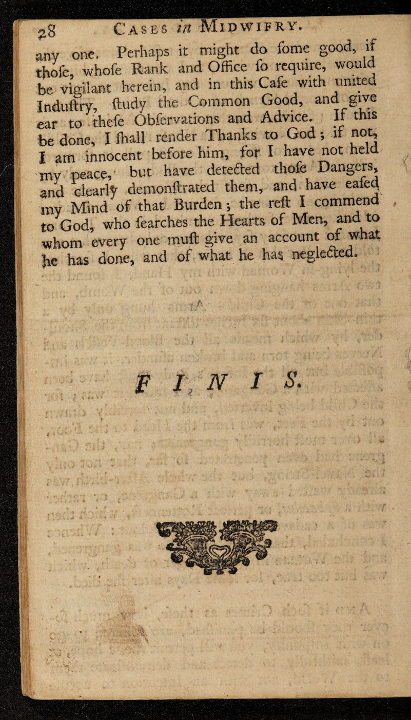 any one. Perhaps it might do lome good, if thofe, whofe Rank and Office fc require, would be vigilant herein, and in this Cafe with united Induftry, ftudy the Common Good, and give ear to thefe Obfervations and Advice. It this be done, I fhall render Thanks to God •, if not, I am innocent before him, for I have not held my peace,' but have detected thole Dangers, and clearly demonftrated them, and have eaieq my Mind of that Burden-, the reft I commend to God, who fearches the Hearts of Men, and to whom every one muft give an account of what V has done, and of what he has neglefted. F I N I S.