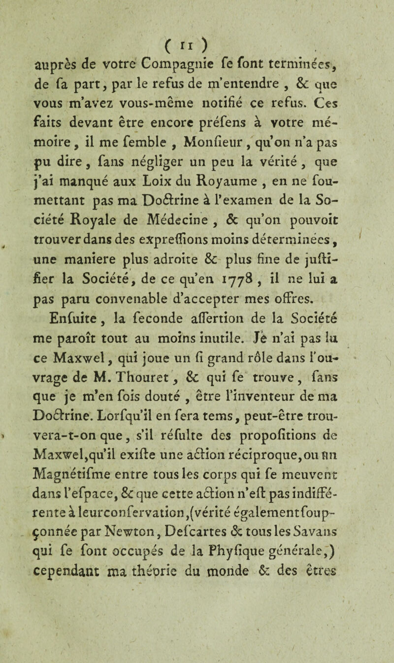 auprès de votre Compagnie fe font terminées, de fa part, par le refus de m’entendre , 8c que vous m’avez vous-même notifié ce refus. Ces faits devant être encore préfens à votre mé¬ moire , il me femble , Monfieur , quon n’a pas pu dire, fans négliger un peu la vérité , que j’ai manqué aux Loix du Royaume , en ne fou- mettant pas ma Do&rine à l’examen de la So¬ ciété Royale de Médecine , & qu’on pouvoir trouver dans des exprefîions moins déterminées, une maniéré plus adroite 8c plus fine de jufH- fier la Société, de ce qu’en 1778 , il ne lui a pas paru convenable d’accepter mes offres. Enfuite, la fécondé affertion de la Société me paroît tout au moins inutile. Je n’ai pas lu ce Maxwel, qui joue un fi grand rôle dans l'ou¬ vrage de M. Thouret, 8c qui fe trouve, fans que je m’en fois douté , être l’inventeur de ma Doétrine. Lorfqu’il en fera tems, peut-être trou¬ vera-t-on que, s’il réfulte des propofitions de Maxwel,qu’il exifte une action réciproque,ou tm Magnétifme entre tous les corps qui fe meuvent dans l’efpace, 8c que cette action n’eft pas indiffé¬ rente à leurconfervation,(vérité égalementfoup- çonnée par Newton, Defcartes <Sc tous les Savans qui fe font occupés de la Phyflque générale,) cependant ma théorie du monde 8: des êtres