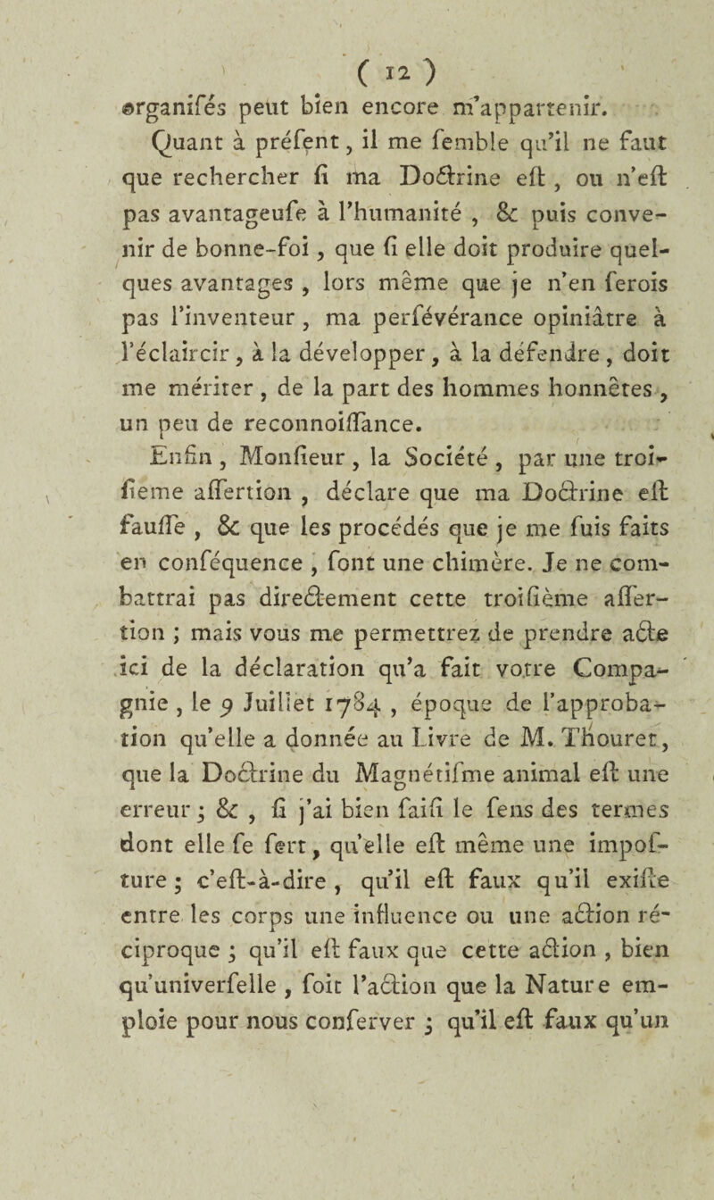 ©rganifés peut bien encore m’appartenir. Quant à préfent, il me fembie qu’il ne faut que rechercher fi ma Doctrine eft , ou n’efl pas avantageufe à l'humanité , &: puis conve¬ nir de bonne-foi, que fi elle doit produire quel¬ ques avantages , lors même que je n’en ferois pas l’inventeur, ma perfévérance opiniâtre à l’éclaircir, à la développer , à la défendre , doit me mériter , de la part des hommes honnêtes , un peu de reconnoiiïance. Enfin , Monfieur , la Société , par une troi- fieme affertion , déclare que ma Doctrine eil fauffe , & que les procédés que je me fuis faits en conféquence , font une chimère. Je ne com¬ battrai pas directement cette troifième afier- tion ; mais vous me permettrez de prendre a£te ici de la déclaration qu’a fait votre Compa¬ gnie , le p Juillet 1784 , époque de l’approba¬ tion qu’elle a donnée au Livre de M. Thouret, que la Doctrine du Magnétifme animal eft une erreur ; & , fi j’ai bien fai fi le fens des termes dont elle fe fert, quelle eil même une impof- ture ; c’eft-à-dire , qu’il eft faux qu’il exilte entre les corps une influence ou une action ré¬ ciproque ; qu’il eft faux que cette aétion , bien qu’univerfelle , foit l’action que la Nature em¬ ploie pour nous conferver • qu’il eft faux qu’un