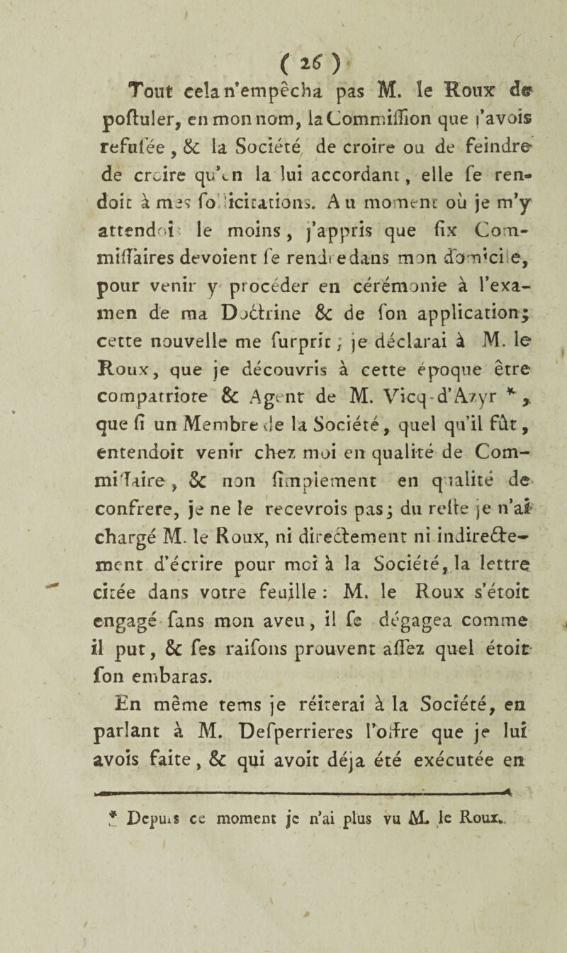 ( 20' Tout cela n’empêcha pas M. le Roux poftuler, en mon nom, laCommiüîon que favois refufée, &: la Société de croire ou de feindre de croire qiAn la lui accordant, elle le ren- doit à me? fo.licitations. Au moment où je m’y attendri le moins, j’appris que fix Com- mifTaires dévoient le rendi edans mon domicile, pour venir y procéder en cérémonie à l’exa¬ men de ma Doctrine &: de Ton application; cette nouvelle me furpric ; je déclarai à M. le Roux, que je découvris à cette époque être compatriote & Agent de M. Vicq d’A/yr * , que fi un Membre de la Société, quel qu'il fût, entendoit venir cher moi en qualité de Com- mi'Taire, Sc non fimplement en qualité de confrère, je ne le recevrons pas; du relie je n’ai’ chargé M. le Roux, ni directement ni indirecte¬ ment d’écrire pour moi à la Société, la lettre citée dans votre feuille : M. le Roux s’étoit engagé fans mon aveu, il fe dégagea comme il put, & fes raifons prouvent afTez quel étoit fon embaras. En même tems je réitérai à la Société, en parlant à M. Defperrieres l’oifre que je lui avois faite, & qui avoit déjà été exécutée en * Depuis ce moment je n’ai plus vu M* ,1c Roux*.