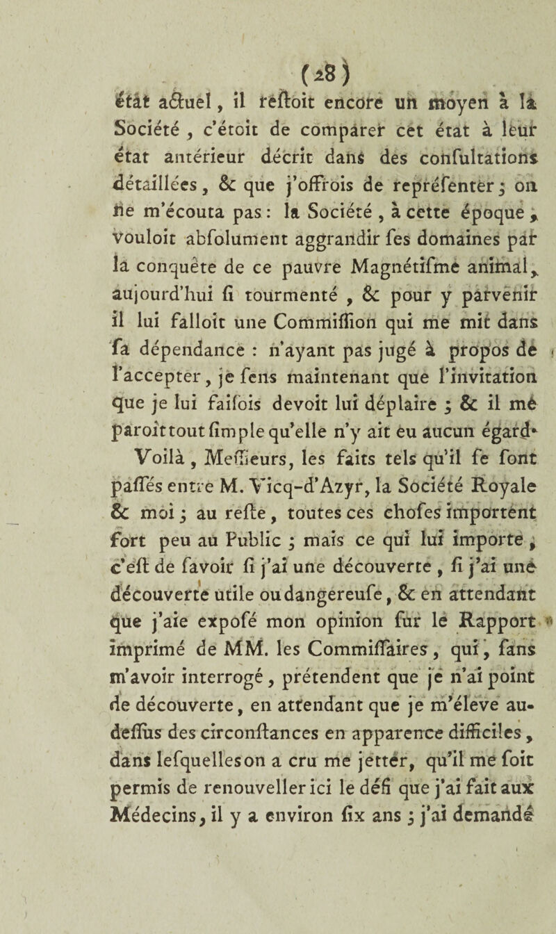 (*8j étkt a&uel, il reftoit encore un moyen à la Société , c’étoit de comparer cet état à leur état antérieur décrit dans des confultations détaillées, Sc que j’offrois de repréfentèrj on de m’écouta pas : la Société , à cette époque % vouloir abfolument aggrandir fes domaines par la conquête de ce pauvre Magnétîfme animal* aujourd’hui fi tourmenté , & pour y parvenir il lui falloir une Commifîion qui me mit dans fa dépendance : n’ayant pas jugé à propos dé . l’accepter, je feus maintenant que l’invitation que je lui failois devoit lui déplaire ; & il mè paroîttout fimple qu’elle n’y ait eu aucun égard* Voilà, Meneurs, les faits tels quil fe font pafies entre M. Vicq-d’Azyr, la Société Royale & moi ; au refie, toutes ces chofes importent fort peu au Public 3 mais ce qui lui importe ^ c’efl de favoir fi j’ai une découverte , fi j’ai uné découverte utile oudangereufe, & en attendant que j’aie expofé mon opinion fur le Rapport « imprimé de MM. les Commifiaires, qui, fans m’avoir interrogé, prétendent que je n’ai point de découverte, en attendant que je m’élève au- deffiis des circonflances en apparence difficiles, dans lefquelleson a cru me jettér, qu’il me foit permis de renouveller ici le défi que j’ai fait aux Médecins, il y a environ fix ans 3 j’aî demandé