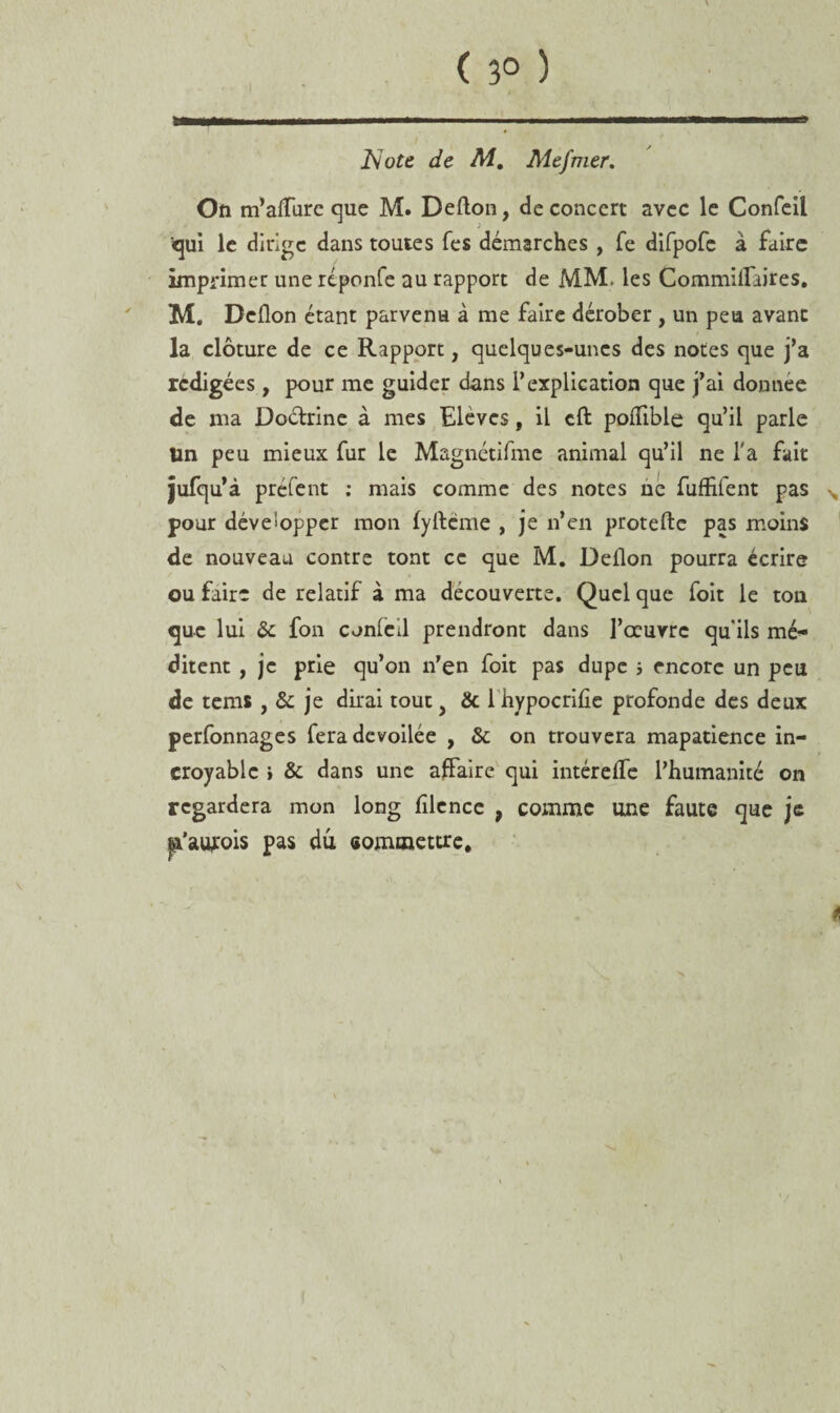 ( 3° ) Note de M. Mefmer. On m’alfure que M. Defton, de concert avec le Confeil qui le dirige dans toutes Tes démarches , fe difpofc à faire imprimer une réponfe au rapport de MM. les Commilfaires. M. Dcflon étant parvenu à me faire dérober , un peu avant la clôture de ce Rapport, quelques-unes des notes que j’a rédigées , pour me guider dans l’explication que j’ai donnée de ma Do&rine à mes Elèves, il eft pofïible qu’il parle Un peu mieux fur le Magnétifme animal qu’il ne l'a fait jufqu’à préfent ; mais comme des notes né fuffifent pas N pour développer mon fyltéme , je n’en protefte pas moins de nouveau contre tont ce que M. Dellon pourra écrire ou faire de relatif à ma découverte. Quel que foit le ton que lui & fon conled prendront dans l’œuvre qu'ils mé¬ ditent , je prie qu’on n’en foit pas dupe î encore un peu de tems , & je dirai tout > & 1 hypocriûe profonde des deux perfonnages fera dévoilée , & on trouvera mapatience in¬ croyable > & dans une affaire qui intérefTe l’humanité on regardera mon long filcnce , comme une faute que je pa'awois pas du commettre. ê