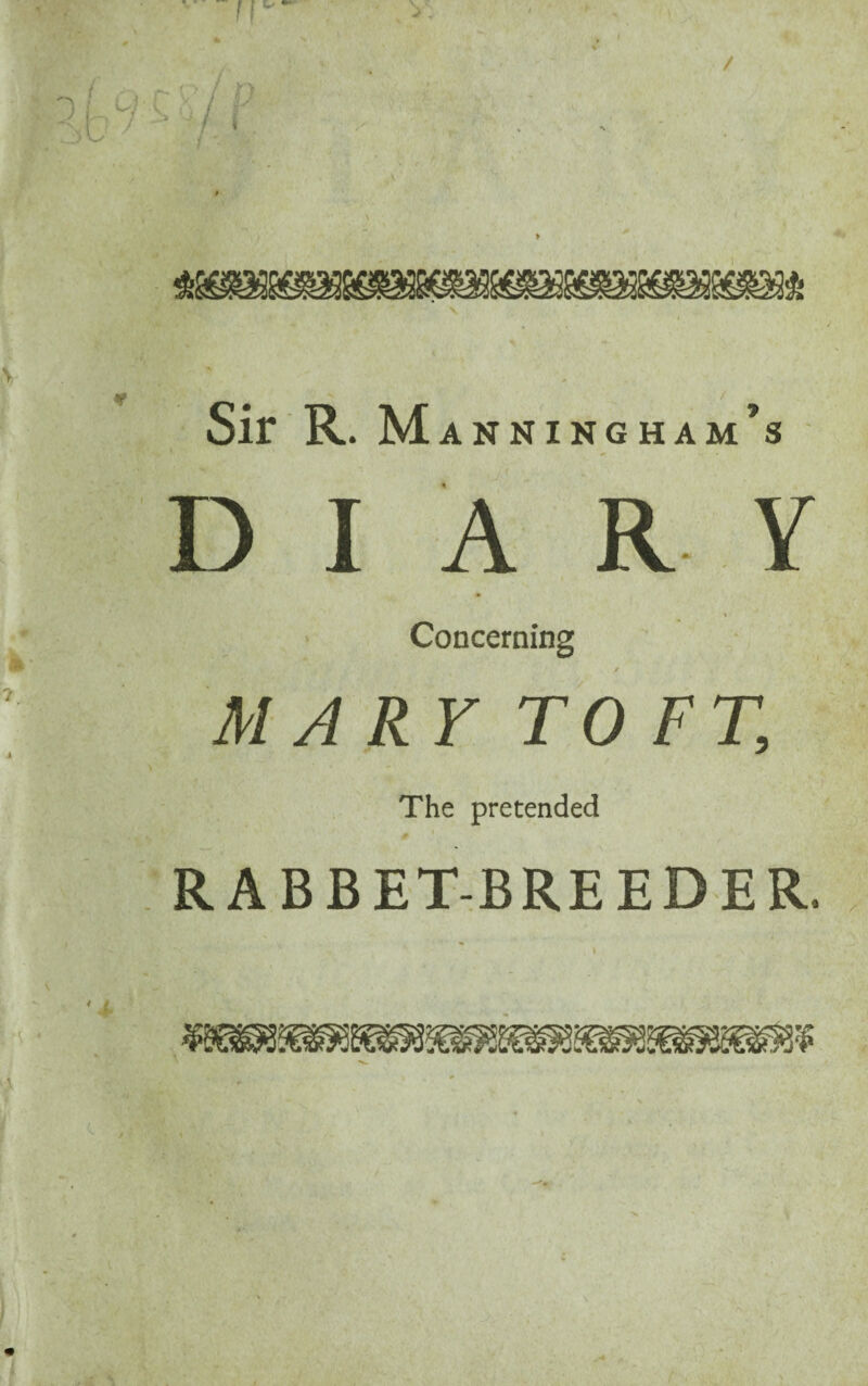 rr / ■V ' ' f Sir R. M ANNING HAm’s DIARY * Concerning MARY TOFT, i * The pretended * \ V *■ * ‘ RABBET-BREEDER.