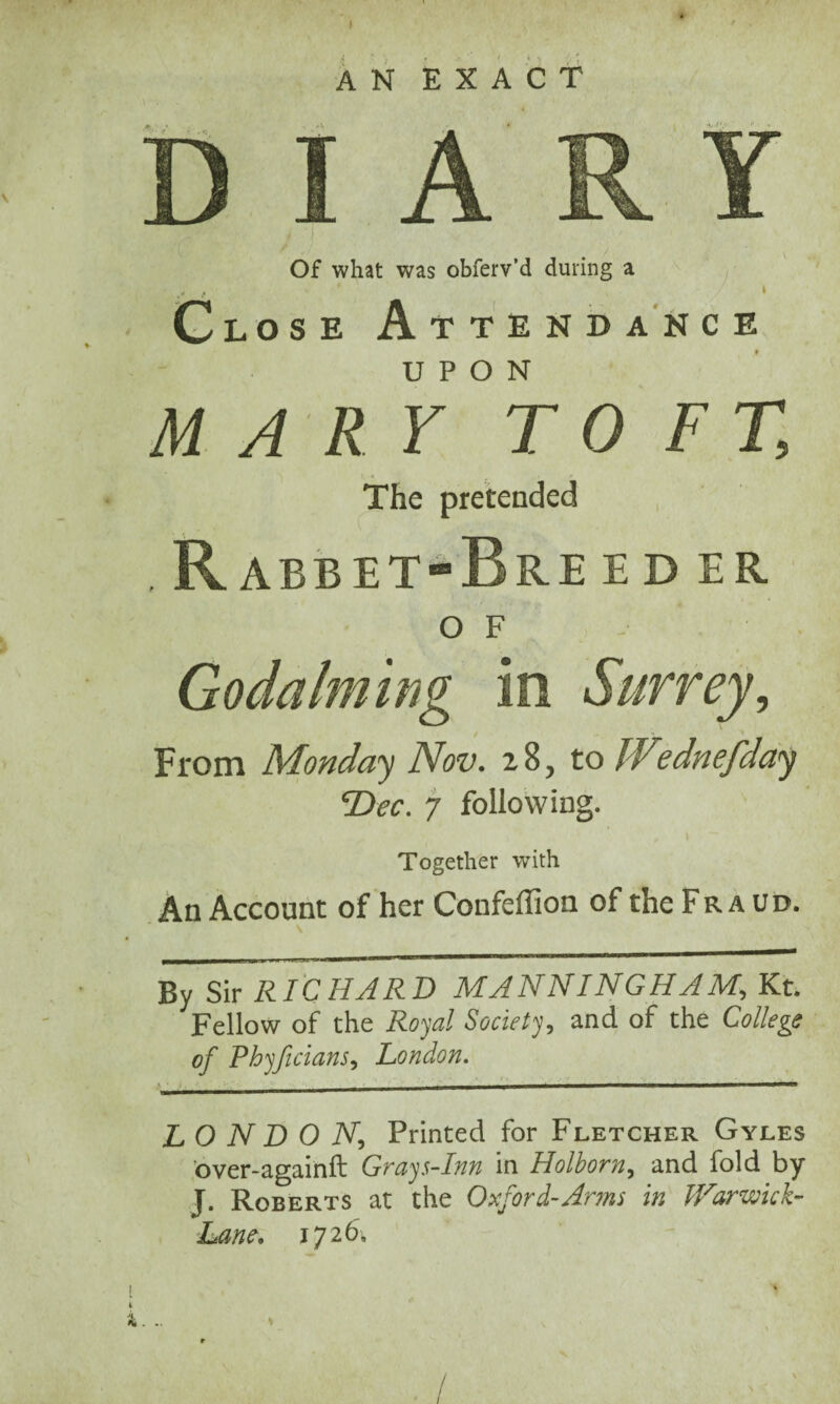 I AN EXACT Of what was obferv’d during a .. , * Close Attendance UPON MARY TOFT, The pretended . Rabbet-Breed er O F Godaiming in Surrey, From Monday Nov. 28, to Wednefday Dec. 7 following. Together with An Account of her Confeffion of the Fr a ud. By Sir RICHARD MANN INGHAM, Kt. Fellow of the Royal Society, and of the College of Phyficians, London. LO N D O N, Printed for Fletcher Gyles over-againft Grays-Inn in Holborn, and fold by J. Roberts at the Oxford-Arms in Warwick- Lane. 1726, *