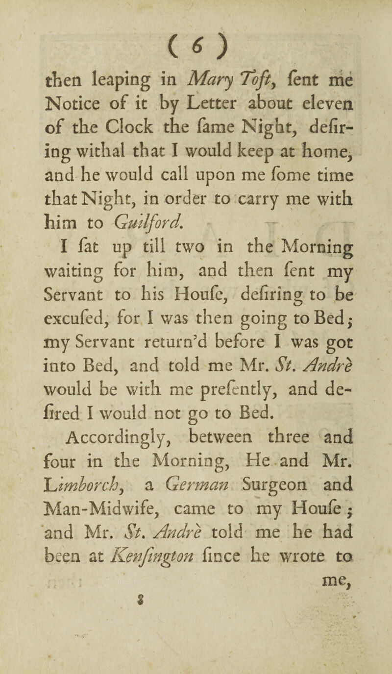 then leaping in Mary Toft, lent me Notice of it by Letter about eleven of the Clock the fame Night, defir¬ ing withal that I would keep at home, and he would call upon me fome time that Night, in order to carry me with him to Guilford. -- - I fat up till two in the Morning waiting for him, and then fent my Servant to his Houfe, defiring to be excufed, for I was then going to Bed; my Servant return’d before I was got into Bed, and told me Mr. St. Andrli would be with me prelently, and de- lired I would not go to Bed. Accordingly, between three and four in the Morning, He and Mr. Uimhorch, a German Surgeon and Man-Midwife, came to my Houfe ; and Mr. St. Andre told me he had been at Kenfmgton fince he wrote to me,